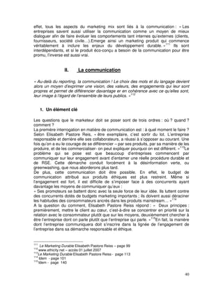 effet, tous les aspects du marketing mix sont liés à la communication : « Les
entreprises savent aussi utiliser la communication comme un moyen de mieux
dialoguer afin de faire évoluer les comportements tant internes qu’externes (clients,
fournisseurs, société civile…).Emerge ainsi un marketing produit qui commence
véritablement à inclure les enjeux du développement durable. »111 Ils sont
interdépendants, et si le produit éco-conçu a besoin de la communication pour être
promu, l’inverse est aussi vrai.


                  II.      La communication

« Au-delà du reporting, la communication ! Le choix des mots et du langage devient
alors un moyen d’exprimer une vision, des valeurs, des engagements qui leur sont
propres et permet de différencier davantage er en cohérence avec ce qu’elles sont,
leur image à l’égard de l’ensemble de leurs publics. »112


      1. Un élément clé

Les questions que le marketeur doit se poser sont de trois ordres : où ? quand ?
comment ?
La première interrogation en matière de communication est : à quel moment le faire ?
Selon Elisabeth Pastore Reis, « être exemplaire, c’est sortir du lot. L’entreprise
responsable et derrière elle ses collaborateurs, a réussi à s’opposer au courant. Une
fois qu’on a eu le courage de se différencier – par ses produits, par sa manière de les
produire, et de les commercialiser- on peut expliquer pourquoi on est différent. »113Le
problème qui se pose est que beaucoup d’entreprises commencent par
communiquer sur leur engagement avant d’entamer une réelle procédure durable et
de RSE. Cette démarche conduit forcément à la désinformation verte, ou
greenwashing, que nous aborderons plus tard.
De plus, cette communication doit être possible. En effet, le budget de
communication attribué aux produits éthiques est plus restreint. Même si
l’engagement est fort, il est difficile de s’imposer face à des concurrents ayant
davantage les moyens de communiquer qu’eux :
« Ses promoteurs se battent donc avec la seule force de leur idée. Ils luttent contre
des concurrents dotés de budgets marketing importants ; ils doivent aussi déraciner
les habitudes des consommateurs ancrés dans les produits mainstream… »114
A la question du comment, Elisabeth Pastore Reiss répond : « Deux principes :
premièrement, mettre le client au cœur, c’est-à-dire se concentrer en priorité sur la
relation avec le consommateur plutôt que sur les moyens, deuxièmement chercher à
être l’entreprise dont on parle plutôt que l’entreprise qui parle. »115En fait, la manière
dont l’entreprise communiquera doit s’inscrire dans la lignée de l’engagement de
l’entreprise dans sa démarche responsable et éthique.


111
     Le Marketing Durable Elisabeth Pastore Reiss – page 99
112
    www.ethicity.net – accès 01 juillet 2007
113
    Le Marketing Durable Elisabeth Pastore Reiss - page 113
114
    Idem - page 101
115
    Idem - page 140


                                                                                       40
 