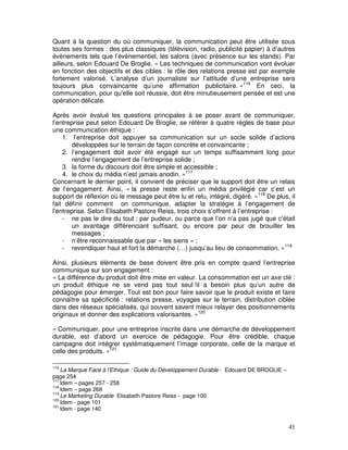 Quant à la question du où communiquer, la communication peut être utilisée sous
toutes ses formes : des plus classiques (télévision, radio, publicité papier) à d’autres
évènements tels que l’évènementiel, les salons (avec présence sur les stands). Par
ailleurs, selon Edouard De Broglie, « Les techniques de communication vont évoluer
en fonction des objectifs et des cibles : le rôle des relations presse est par exemple
fortement valorisé. L’analyse d’un journaliste sur l’attitude d’une entreprise sera
toujours plus convaincante qu’une affirmation publicitaire. »116 En ceci, la
communication, pour qu’elle soit réussie, doit être minutieusement pensée et est une
opération délicate.

Après avoir évalué les questions principales à se poser avant de communiquer,
l’entreprise peut selon Edouard De Broglie, se référer à quatre règles de base pour
une communication éthique :
    1. l’entreprise doit appuyer sa communication sur un socle solide d’actions
        développées sur le terrain de façon concrète et convaincante ;
    2. l’engagement doit avoir été engagé sur un temps suffisamment long pour
        rendre l’engagement de l’entreprise solide ;
    3. la forme du discours doit être simple et accessible ;
    4. le choix du média n’est jamais anodin. »117
Concernant le dernier point, il convient de préciser que le support doit être un relais
de l’engagement. Ainsi, « la presse reste enfin un média privilégié car c’est un
support de réflexion où le message peut être lu et relu, intégré, digéré. »118 De plus, il
fait définir comment on communique, adapter la stratégie à l’engagement de
l’entreprise. Selon Elisabeth Pastore Reiss, trois choix s’offrent à l’entreprise :
    - ne pas le dire du tout : par pudeur, ou parce que l’on n’a pas jugé que c’était
        un avantage différenciant suffisant, ou encore par peur de brouiller les
        messages ;
    - n’être reconnaissable que par « les siens » ;
    - revendiquer haut et fort la démarche (…) jusqu’au lieu de consommation. »119

Ainsi, plusieurs éléments de base doivent être pris en compte quand l’entreprise
communique sur son engagement :
« La différence du produit doit être mise en valeur. La consommation est un axe clé :
un produit éthique ne se vend pas tout seul !il a besoin plus qu’un autre de
pédagogie pour émerger. Tout est bon pour faire savoir que le produit existe et faire
connaître sa spécificité : relations presse, voyages sur le terrain, distribution ciblée
dans des réseaux spécialisés, qui souvent savent mieux relayer des positionnements
originaux et donner des explications valorisantes. »120

« Communiquer, pour une entreprise inscrite dans une démarche de développement
durable, est d’abord un exercice de pédagogie. Pour être crédible, chaque
campagne doit intégrer systématiquement l’image corporate, celle de la marque et
celle des produits. »121

116
    La Marque Face à l’Ethique : Guide du Développement Durable - Edouard DE BROGLIE –
page 254
117
    Idem – pages 257 - 258
118
    Idem – page 268
119
    Le Marketing Durable Elisabeth Pastore Reiss - page 100
120
    Idem - page 101
121
    Idem - page 140


                                                                                         41
 