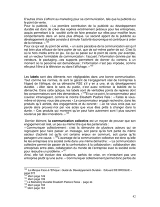 D’autres choix s’offrent au marketing pour sa communication, tels que la publicité ou
le point de vente.
Pour la publicité, « La première contribution de la publicité au développement
durable est donc de créer des repères extrêmement précieux pour les entreprises,
acquis permettant à la société civile de faire pression sur elles pour modifier leurs
comportements dans un sens plus éthique. Le second apport de la publicité au
développement durable consiste à stimuler l’activité économique et contribuer à créer
de la richesse. »122
Pour ce qui est du point de vente, « un autre paradoxe de la communication est qu’il
est bien plus efficace de faire parler de soi, que de soi-même parler de soi. C’est là
où le hors média entre en jeu. Ce qui se passe sur le point de vente, par exemple,
est un vecteur formidable de communication : l’accueil, l’information donnée par les
vendeurs, le packaging…ces supports permettent de donner du contenu à un
moment où la personne est demandeuse ; l’information n’est pas imposée, comme
elle peut l’être à la télévision ou dans l’affichage. »123


Les labels sont des éléments non négligeables dans une bonne communication.
Tout comme les normes, ils sont le garant de l’engagement réel de l’entreprise à
l’égard de l’éthique, de sa démarche RSE s’il y en a une, et du développement
durable. « Aller dans le sens du public, c’est aussi renforcer la lisibilité de la
démarche. Dans cette optique, les labels sont de véritables points de repères dont
les consommateurs sont très demandeurs. »124Et sur ce point, le consommateur peut
s’avérer intransigeant, comme le montre Elisabeth Pastore Reis : « Faites le vous-
même et donnez nous des preuves ».Le consommateur engagé recherche, dans les
produits qu’il achète, des engagements et du concret : « Je ne vous crois pas sur
parole alors prouvez-moi par vos actes que vous êtes prêts à changer dans la
durée. » Ces produits qui montrent qu’on peut faire autrement sont l plus souvent
soutenus par des innovations. »125

 Dernier élément, la communication collective est un moyen de prouver que son
engagement est réel, un peu au même titre que les partenariats :
« Communiquer collectivement : c’est la démarche de plusieurs acteurs qui se
regroupent pour faire passer un message, soit parce qu’ils font partie du même
secteur d’activité (et qu’ils ont certains enjeux en commun), soit parce qu’ils
partagent une cause. »126L’avantage de la communication collective est donc qu’elle
lie les entreprises à la société civile dans une même démarche : « La communication
collective permet de passer de la confrontation à la collaboration : collaboration des
entreprises entre elles, collaboration du monde de l’entreprise avec la société civile
pour résoudre un problème. »127
Ainsi, elle fait évoluer des situations, parfois de crise, en n’entachant pas une
entreprise plutôt qu’une autre. « Communiquer collectivement permet donc parfois de


122
    La Marque Face à l’Ethique : Guide du Développement Durable - Edouard DE BROGLIE –
page 272
123
    Idem page 149
124
    Idem page 199
125
    Le Marketing Durable Elisabeth Pastore Reiss - page 44
126
    Idem page 193
127
    Idem page 194


                                                                                         42
 