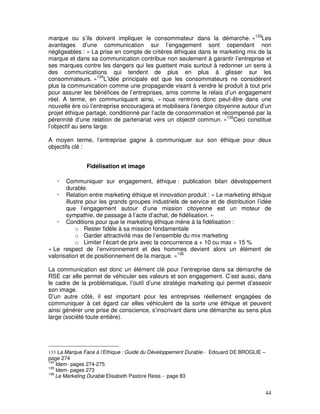 marque ou s’ils doivent impliquer le consommateur dans la démarche. »133Les
avantages d’une communication sur l’engagement sont cependant non
négligeables : « La prise en compte de critères éthiques dans le marketing mix de la
marque et dans sa communication contribue non seulement à garantir l’entreprise et
ses marques contre les dangers qui les guettent mais surtout à redonner un sens à
des communications qui tendent de plus en plus à glisser sur les
consommateurs. »134L’idée principale est que les consommateurs ne considèrent
plus la communication comme une propagande visant à vendre le produit à tout prix
pour assurer les bénéfices de l’entreprises, amis comme le relais d’un engagement
réel. A terme, en communiquant ainsi, « nous rentrons donc peut-être dans une
nouvelle ère où l’entreprise encouragera et mobilisera l’énergie citoyenne autour d’un
projet éthique partagé, conditionné par l’acte de consommation et récompensé par la
pérennité d’une relation de partenariat vers un objectif commun. »135Ceci constitue
l’objectif au sens large.

A moyen terme, l’entreprise gagne à communiquer sur son éthique pour deux
objectifs clé :


                Fidélisation et image

       Communiquer sur engagement, éthique : publication bilan développement
       durable.
       Relation entre marketing éthique et innovation produit : « Le marketing éthique
       illustre pour les grands groupes industriels de service et de distribution l’idée
       que l’engagement autour d’une mission citoyenne est un moteur de
       sympathie, de passage à l’acte d’achat, de fidélisation. »
       Conditions pour que le marketing éthique mène à la fidélisation :
            o Rester fidèle à sa mission fondamentale
            o Garder attractivité max de l’ensemble du mix marketing
            o Limiter l’écart de prix avec la concurrence a + 10 ou max + 15 %
« Le respect de l’environnement et des hommes devient alors un élément de
valorisation et de positionnement de la marque. »136

La communication est donc un élément clé pour l’entreprise dans sa démarche de
RSE car elle permet de véhiculer ses valeurs et son engagement. C’est aussi, dans
le cadre de la problématique, l’outil d’une stratégie marketing qui permet d’asseoir
son image.
D’un autre côté, il est important pour les entreprises réellement engagées de
communiquer à cet égard car elles véhiculent de la sorte une éthique et peuvent
ainsi générer une prise de conscience, s’inscrivant dans une démarche au sens plus
large (société toute entière).




133 La Marque Face à l’Ethique : Guide du Développement Durable - Edouard DE BROGLIE –
page 274
134
    Idem- pages 274-275
135
    Idem- pages 273
136
    Le Marketing Durable Elisabeth Pastore Reiss - page 83


                                                                                         44
 