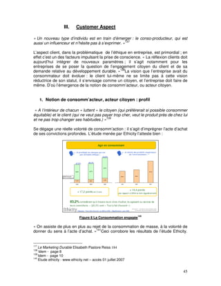 III.    Customer Aspect

« Un nouveau type d’individu est en train d’émerger : le conso-producteur, qui est
aussi un influenceur et n’hésite pas à s’exprimer. »137

L’aspect client, dans la problématique de l’éthique en entreprise, est primordial ; en
effet c’est un des facteurs impulsant la prise de conscience. « La réflexion clients doit
aujourd’hui intégrer de nouveaux paramètres ; il s’agit notamment pour les
entreprises de se poser la question de l’engagement citoyen du client et de sa
demande relative au développement durable. »138La vision que l’entreprise avait du
consommateur doit évoluer : le client lui-même ne se limite pas à cette vision
réductrice de son statut, il s’envisage comme un citoyen, et l’entreprise doit faire de
même. D’où l’émergence de la notion de consomm’acteur, ou acteur citoyen.


      1. Notion de consomm’acteur, acteur citoyen : profil

 « A l’intérieur de chacun « luttent » le citoyen (qui préférerait si possible consommer
équitable) et le client (qui ne veut pas payer trop cher, veut le produit près de chez lui
et ne pas trop changer ses habitudes.) »139

Se dégage une réelle volonté de consomm’action : il s’agit d’imprégner l’acte d’achat
de ses convictions profondes. L’étude menée par Ethicity l’atteste bien :




                                                                 140
                              Figure 8 La Consommation engagée

« On assiste de plus en plus au rejet de la consommation de masse, à la volonté de
donner du sens à l’acte d’achat. »141Ceci corrobore les résultats de l’étude Ethicity.


137
    Le Marketing Durable Elisabeth Pastore Reiss 184
138
    Idem - page 8
139
    Idem - page 10
140
    Etude ethicity - www.ethicity.net – accès 01 juillet 2007


                                                                                       45
 