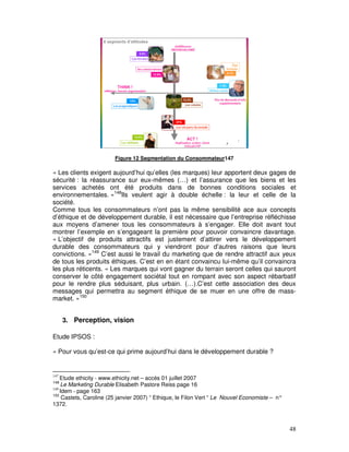 Figure 12 Segmentation du Consommateur147

« Les clients exigent aujourd’hui qu’elles (les marques) leur apportent deux gages de
sécurité : la réassurance sur eux-mêmes (…) et l’assurance que les biens et les
services achetés ont été produits dans de bonnes conditions sociales et
environnementales. »148Ils veulent agir à double échelle : la leur et celle de la
société.
Comme tous les consommateurs n’ont pas la même sensibilité ace aux concepts
d’éthique et de développement durable, il est nécessaire que l’entreprise réfléchisse
aux moyens d’amener tous les consommateurs à s’engager. Elle doit avant tout
montrer l’exemple en s’engageant la première pour pouvoir convaincre davantage.
« L’objectif de produits attractifs est justement d’attirer vers le développement
durable des consommateurs qui y viendront pour d’autres raisons que leurs
convictions. »149 C’est aussi le travail du marketing que de rendre attractif aux yeux
de tous les produits éthiques. C’est en en étant convaincu lui-même qu’il convaincra
les plus réticents. « Les marques qui vont gagner du terrain seront celles qui sauront
conserver le côté engagement sociétal tout en rompant avec son aspect rébarbatif
pour le rendre plus séduisant, plus urbain. (…).C’est cette association des deux
messages qui permettra au segment éthique de se muer en une offre de mass-
market. »150


      3. Perception, vision

Etude IPSOS :

« Pour vous qu’est-ce qui prime aujourd’hui dans le développement durable ?


147
    Etude ethicity - www.ethicity.net – accès 01 juillet 2007
148
    Le Marketing Durable Elisabeth Pastore Reiss page 16
149
    Idem - page 163
150
     Castets, Caroline (25 janvier 2007) “ Ethique, le Filon Vert “ Le Nouvel Economiste – n°
1372.



                                                                                                48
 