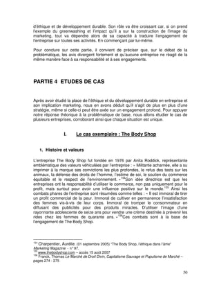 d’éthique et de développement durable. Son rôle va être croissant car, si on prend
l’exemple du greenwashing et l’impact qu’il a sur la construction de l’image du
marketing, tout va dépendre alors de sa capacité à traduire l’engagement de
l’entreprise sur toutes ses activités. En commençant par lui-même.

Pour conclure sur cette partie, il convient de préciser que, sur le débat de la
problématique, les avis divergent fortement et qu’aucune entreprise ne réagit de la
même manière face à sa responsabilité et à ses engagements.




PARTIE 4 ETUDES DE CAS


Après avoir étudié la place de l’éthique et du développement durable en entreprise et
son implication marketing, nous en avons déduit qu’il s’agit de plus en plus d’une
stratégie, même si celle-ci peut être axée sur un engagement profond. Pour appuyer
notre réponse théorique à la problématique de base, nous allons étudier le cas de
plusieurs entreprises, corroborant ainsi que chaque situation est unique.


                  I.     Le cas exemplaire : The Body Shop


      1. Histoire et valeurs

L’entreprise The Body Shop fut fondée en 1976 par Anita Roddick, représentante
emblématique des valeurs véhiculées par l’entreprise : « Militante acharnée, elle a su
imprimer à la marque ses convictions les plus profondes, le refus des tests sur les
animaux, la défense des droits de l’homme, l’estime de soi, le soutien du commerce
équitable et le respect de l’environnement. »154Son idée directrice est que les
entreprises ont la responsabilité d’utiliser le commerce, non pas uniquement pour le
profit, mais surtout pour avoir une influence positive sur le monde.155 Ainsi les
combats phares de l’entreprise sont résumées comme telles : « Il est immoral de tirer
un profit commercial de la peur. Immoral de cultiver en permanence l’insatisfaction
des femmes vis-à-vis de leur corps. Immoral de tromper le consommateur en
diffusant des publicités pour des produits miracles. D’utiliser l’image d’une
rayonnante adolescente de seize ans pour vendre une crème destinée à prévenir les
rides chez les femmes de quarante ans. »156Ces combats sont à la base de
l’engagement de The Body Shop.




154
    Charpentier, Aurélie (01 septembre 2005) “The Body Shop, l’éthique dans l’âme“
Marketing Magazine - n° 97.
155
    www.thebodyshop.com – accès 15 août 2007
156
    Franck, Thomas Le Marché de Droit Divin, Capitalisme Sauvage et Populisme de Marché –
pages 274 - 275


                                                                                            50
 