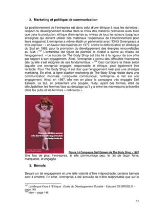 2. Marketing et politique de communication

Le positionnement de l’entreprise est donc celui d’une éthique à tous les échelons :
respect du développement durable dans le choix des matières premières aussi bien
que dans la production, éthique d’entreprise au niveau de tous les acteurs (jusqu’aux
enseignes qui doivent utiliser des matériaux respectueux de l’environnement pour
leurs magasins).L’entreprise a même établi un partenariat avec l’ONG Greenpeace à
trois reprises : « en faveur des baleines en 1977, contre la déforestation en Amérique
du Sud en 1989, pour la promotion du développement des énergies renouvelables
au Sud. »157 L’entreprise fait figure de pionnier et d’idéal à suivre au niveau de
l’engagement. « Le succès de The Body Shop est très lié à la rigueur de son offre
par rapport à son engagement. Ainsi, l’entreprise a connu des difficultés financières
dès qu’elle s’est éloignée de ses fondamentaux. »158 Ceci corrobore la thèse selon
laquelle une entreprise engagée, responsable et éthique, peut également être
rentable. Pour The Body Shop, il est clair que l’engagement n’est pas une stratégie
marketing. En effet, la ligne d’action marketing de The Body Shop réside dans une
communication minimale. Lorsqu’elle communique, l’entreprise le fait sur son
engagement. Ainsi, en 1997, elle met en place la campagne très engagée Self
Esteem. Le but, en présentant une poupée, Rudy, ayant des formes, était de
déculpabiliser les femmes face au décalage qu’il y a entre les mannequins présentés
dans les pubs et les femmes « ordinaires ».




                                  Figure 14 Campagne Self Esteem de The Body Shop - 1997
Une fois de plus, l’entreprise, si elle communique peu, le fait de façon forte,
marquante, et engagée

      3. Bémols

Devant un tel engagement et une telle volonté d’être irréprochable, certains bémols
sont à émettre. En effet, l’entreprise a été accusée de n’être responsable que sur le

157
    La Marque Face à l’Ethique : Guide du Développement Durable - Edouard DE BROGLIE –
page 145
158
    Idem – page 146


                                                                                         51
 