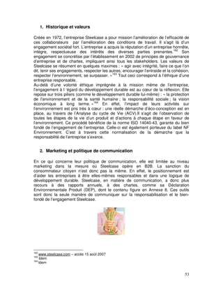1. Historique et valeurs

Créée en 1972, l’entreprise Steelcase a pour mission l’amélioration de l’efficacité de
ces collaborateurs par l’amélioration des conditions de travail. Il s’agit là d’un
engagement sociétal fort. L’entreprise a acquis la réputation d’un entreprise honnête,
intègre, respectueuse des intérêts des diverses parties prenantes.162 Son
engagement se concrétise par l’établissement en 2002 de principes de gouvernance
d’entreprise et de chartes, impliquant ainsi tous les stakeholders. Les valeurs de
Steelcase se résument en quelques maximes : « agir avec intégrité, faire ce que l’on
dit, tenir ses engagements, respecter les autres, encourager l’entraide et la cohésion,
respecter l’environnement, se surpasser. »163 Tout ceci correspond à l’éthique d’une
entreprise responsable.
Au-delà d’une volonté éthique imprégnée à la mission même de l’entreprise,
l’engagement à l ‘égard du développement durable est au cœur de la réflexion. Elle
repose sur trois piliers (comme le développement durable lui-même) : « la protection
de l’environnement et de la santé humaine ; la responsabilité sociale ; la vision
économique à long terme. »164 En effet, l’impact de leurs activités sur
l’environnement est pris très à cœur : une réelle démarche d’éco-conception est en
place, au travers de l’Analyse du cycle de Vie (ACV).Il s’agit de l’observation de
toutes les étapes de la vie d’un produit et d’actions à chaque étape en faveur de
l’environnement. Ce procédé bénéficie de la norme ISO 14040-43, garante du bien
fondé de l’engagement de l’entreprise. Celle-ci est également porteuse du label NF
Environnement. C’est à travers cette normalisation de la démarche que la
responsabilité de l’entreprise s’exerce.


      2. Marketing et politique de communication

En ce qui concerne leur politique de communication, elle est limitée au niveau
marketing dans la mesure où Steelcase opère en B2B. La sanction du
consommateur citoyen n’est donc pas la même. En effet, le positionnement est
d’aider les entreprises à être elles-mêmes responsables et dans une logique de
développement durable. Steelcase, en matière de communication, a donc plus
recours à des rapports annuels, à des chartes, comme sa Déclaration
Environnementale Produit (DEP), dont le contenu figure en Annexe 8. Ces outils
sont donc la seule manière de communiquer sur la responsabilisation et le bien-
fondé de l’engagement Steelcase.




162
    www.steelcase.com – accès 15 août 2007
163
    Idem
164
    Idem


                                                                                    53
 