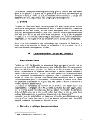 En revanche, l’entreprise communique beaucoup grâce à son site web très détaillé
quant à ses process, la qualité de ses produits et toutes leurs caractéristiques (cf
Annexe 9 le fauteuil Think). De plus, les rapports environnementaux u groupe sont
disponibles en ligne, et pour tous, pour une plus grande transparence.

      3. Bémols

En revanche, Steelcase n’a pas de management RSE à proprement parler, mais un
Système de Management Environnemental. Ainsi, si Steelcase tend vers une éthique
appliquée en son sein même, elle est surtout exemplaire dans sa démarche en
faveur du développement durable. En ce sens, Steelcase reste un cas intermédiaire,
peut-être aussi du fait de son action B2B uniquement : il n’y a pas de pression
exercée par le consommateur citoyen et pas de sanction pour un comportement non
responsable, du moins pas direct, car elle est en affaires avec d’autres entreprises.

Après nous être intéressés au cas intermédiaire quoi qu’engagé de Steelcase, ; al
partie suivante sera centrée sur l’étude de McDonald’s et de sa position quant à al
responsabilité et le développement durable.


                    III.   Le mauvais élève ? Le cas MC Donald’s


      1. Historique et valeurs

Fondée en 1937, Mc Donald’s ne s’engagera dans une œuvre tournée vers les
autres qu’à partir de 1987, avec la mise en place du Big Mac Don. Contrairement aux
deux cas précédemment étudiés, dont l’éthique ou l’engagement en faveur du
développement durable est à la base du fondement, la base sur laquelle McDonald’s
a été fondée est le business. Ce n’est qu’en 1995 que les notions de responsabilité
et de citoyenneté font réellement leur apparition, avec la création de la Fondation
Ronald Mc Donald pour l’enfance. Cette même année, Mc Donald’s reçoit le Trophée
Environnement Entreprise du ministère de l’Environnement. A partir de 2003, cédant
aux pressions d’accusation sur la junk food, Mc Donald’s revisite la qualité et le
contenu diététique de ses menus.
Les valeurs de l’entreprise se résument en un credo : « être leader impose des
responsabilités. »L’engagement de Mc Donald’s, synthétisé dans son rapport, réside
sur : le contrôle qualité, l’exhortation au dialogue social, l’optimisation des conditions
de travail, l’affirmation de la citoyenneté en tant que valeur, la mise en place d’une
politique de transparence, la conciliation d’économie et développement.165
La relation avec les stakeholders est également privilégiée, avec l’établissement par
exemple d’une charte fournisseurs, dont les valeurs maîtresse sont : traçabilité,
sécurité, respect de l’environnement, bien-être animal.


      2. Marketing et politique de communication



165
      www.mcdonald.com – accès 10 août 2007


                                                                                       54
 