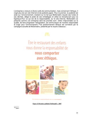 L’entreprise a recours à divers outils de communication, mais concernant l’éthique, il
s’agit plus de son site Internet et de publicité papier. Pour le premier, la publicité est
axée sur l’environnement, insistant sur le fait que McDonald’s recycle ses huiles et
ses déchets, allège le poids de ses emballages et utilise du biocarburant pour sa
logistique.Pour ce qui est de la responsabilité, sur le site Internet, McDonald’s se
présente comme une entreprise dont les priorités sont : d’être irréprochable sur la
qualité, de faire progresser l’alimentation, de communiquer de manière responsable
et d’agir pour l’environnement.166Ce positionnement éthique est corroboré par la
campagne actuelle de McDonald’s, présenté par le visuel ci-dessous :




                          Figure 15 Dernière publicité McDonald's - 2007

166
      Idem


                                                                                       55
 