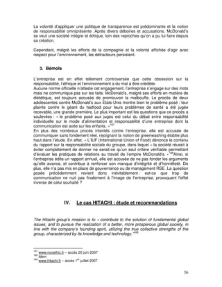 La volonté d’appliquer une politique de transparence est prédominante et la notion
de responsabilité omniprésente .Après divers déboires et accusations, McDonald’s
se veut une société intègre et éthique, loin des reproches qu’on a pu lui faire depuis
sa création.

Cependant, malgré les efforts de la compagnie et la volonté affichée d’agir avec
respect pour l’environnement, les détracteurs persistent.


      3. Bémols

L’entreprise est en effet tellement controversée que cette obsession sur la
responsabilité, l’éthique et l’environnement a du mal à être crédible.
Aucune norme officielle n’atteste cet engagement, l’entreprise s’engage sur des mots
mais ne communique pas sur les faits. McDonald’s, malgré ses efforts en matière de
diététique, est toujours accusée de promouvoir la malbouffe. Le procès de deux
adolescentes contre McDonald’s aux Etats-Unis montre bien le problème posé : leur
plainte contre le géant du fastfood pour leurs problèmes de santé a été jugée
recevable, une grande première. Le plus important est les questions que ce procès a
soulevées : « le problème posé aux juges est celui du débat entre responsabilité
individuelle sur le mode d’alimentation et responsabilité d’une entreprise dont la
communication est axée sur les enfants. »167
En plus des nombreux procès intentés contre l’entreprise, elle est accusée de
communiquer sans fondement réel, rejoignant la notion de greenwashing établie plus
haut dans l’étude. En effet, « L’IUF (International Union of Food) dénonce le contenu
du rapport sur la responsabilité sociale du groupe, dans lequel « la société réussit à
éviter complètement de donner ne serait-ce qu’un seul critère vérifiable permettant
d’évaluer les pratiques de relations au travail de l’empire McDonald’s. »168Ainsi, si
l’entreprise édite un rapport annuel, elle est accusée de ne pas fonder les arguments
qu’elle avance, et contribue à renforcer son manque d’intégrité et d’honnêteté. De
plus, elle n’a pas mis en place de gouvernance ou de management RSE .La question
posée précédemment revient donc inévitablement : est-ce que trop de
communication ne nuit pas finalement à l’image de l’entreprise, provoquant l’effet
inverse de celui souhaité ?



                    IV.     Le cas HITACHI : étude et recommandations


The Hitachi group’s mission is to « contribute to the solution of fundamental global
issues, and to pursue the realization of a better, more prosperous global society, in
line with the company’s founding spirit, utilizing the true collective strengths of the
group, characterized by its knowledge and technology.”169



167
    www.novethic.fr – accès 20 juin 2007
168
    Idem
169
    www.hitachi.fr – accès 1er juillet 2007


                                                                                    56
 
