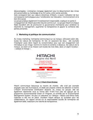 désavantagées. L’entreprise s’engage également pour le désarmement des mines
anti-personnelles au Cambodge et au Sri Lanka, entre autres activités.
Cela correspond bien aux valeurs directrices d’Hitachi, à savoir l’utilisation de leur
connaissance technologique pour l’amélioration de l’éducation, l’environnement et le
bien-être social.
Le groupe pratique également l’investissement responsable, expliquer en partie 2.
L’engagement de Hitachi peut être résumé comme suit : Le groupe Hitachi et chaque
filiale travaillent afin de promouvoir la gouvernance d’entreprise pour améliorer la
réactivité du management, augmenter la transparence et gagner la confiance des
parties prenantes.


   2. Marketing et politique de communication

Au niveau marketing, l’entreprise communique sur sa marque, véhiculant selon elle,
toutes les valeurs de l’entreprise. En fait, en associant les deux, elle souhaite
l’imprégner aussi dans l’esprit du consommateur pour que son engagement soit
intrinsèque à son image. Comme le montre le schéma ci-dessous, les valeurs de la
marque, sa vision et sa mission sont toutes les trois liées, dans un esprit novateur :
« catalyst of change ».




                            Figure 17 Hitachi Brand Strategy

Hitachi communique beaucoup au travers de chartes : elle s’est par exemple
engagée avec ses fournisseurs, et établi ses propres critères de sélection à travers
L’Hitachi Environmental Certification Scheme. Au niveau du groupe, elle est
également répertoriée sous la norme ISO 14 001.Tout cela est appuyé par le
programme environnemental Green 21 Program, et contrôlé par le Environmental
Management System. De plus un calendrier sur l’éthique « Basics and Ethics Daily
Calendar »a été mis en place, insufflant l’esprit éthique au quotidien pour les
collaborateurs. Un rapport annuel sur la responsabilité sociale de l’entreprise est
également édité, traduisant une volonté de transparence.




                                                                                   58
 