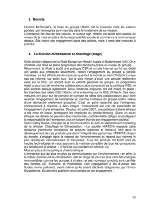 3. Bémols

Comme McDonald’s, la base du groupe Hitachi est le business mais les valeurs
portées par l’entreprise sont inscrites dans le fondement de sa mission.
L’entreprise fait état de ses valeurs, et surtout agit. Hitachi est plutôt bien placée au
niveau de la mise en place de la responsabilité sociale et commence à communiquer
dessus. Elle inscrit son engagement dans des actions, mais il reste des mesures à
prendre.


   4. La division climatisation et chauffage (stage)

Cette division dépend de la filiale Europe de Hitachi, basée à Maidenhead (UK). On y
constate une mise en place progressive des décisions prises au niveau du groupe.
Récemment, la filiale a établi une politique CSR et un site Internet qui lui est dédié
(en accès aux employés seulement), reliant l’engagement du groupe à échelle
mondiale. Le but affiché est de s’assurer que tout le monde au sein D’Hitachi Europe
sas est informé, car selon eux, ‘est le seul moyen d’avoir une attitude réellement
axée sur la RSE, en accord avec la volonté générale du groupe. Le programme
établi a pour but de rendre les collaborateurs plus conscients de la politique RSE, et
plus centrés dessus également. Deux initiatives majeures ont été mises en place :
les trophées des idées RSE Hitachi, et le e-learning sur la RSE d’Hitachi. Ses deux
mesures ont pour but de prendre en compte es idées des collaborateurs pour faire
avancer l’engagement de l’entreprise et, comme l’initiative du groupe entier, relève
d’une démarche réellement proactive. C’est un point essentiel que l’entreprise,
contrairement à d’autres, a bien intégré : l’interactivité est une clé essentielle de
l’engagement d’une entreprise. De plus, en juillet 2007, une politique d’alerte éthique
a été mise en place, protégeant les employés du whistle-blowing. (Dans un souci
éthique, les détails ne peuvent être mentionnés, confidentialité oblige.) et protégeant
la responsabilité de l’entreprise, tout en faisant état de son engagement sociétal.
Selon Cathy Baesa, chargée de la communication au sein du département marketing
de la division Chauffage et Climatisation, « La société HIATCHI respecte cette
tendance [recherche croissance de produits légitimes et moraux], tant dans le
développement de ces produits que dans l’intégrité des personnes. HITACHI citoyen
du monde, s’engage dans le respect de l’environnement et répond aux normes le
plus drastiques internationales et françaises. Tous les produits HITACHI sont de
hautes technologies et nous assurons la maîtrise complète de tous les composants
qui constituent le produit. » (Point de vue complet en Annexe 10).
Mise en place d’une politique d’alerte éthique
L’entreprise axe de plus en plus sa communication sur l’environnement : en effet, si
le métier premier est la climatisation, elle se dirige de plus en plus vers des énergies
renouvelables comme les pompes à chaleur, et ses nouveaux produits sont certifiés
des normes CE, Eurovent, et Promotelec. Son engagement a été d’utiliser des
fluides moins polluants, avant même qu’ils soient déclarés obligatoires par l’Union
Européenne. Sa dernière publicité rend compte de cet engagement :




                                                                                      59
 