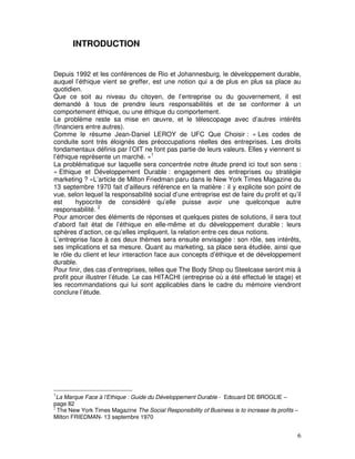 INTRODUCTION


Depuis 1992 et les conférences de Rio et Johannesburg, le développement durable,
auquel l’éthique vient se greffer, est une notion qui a de plus en plus sa place au
quotidien.
Que ce soit au niveau du citoyen, de l’entreprise ou du gouvernement, il est
demandé à tous de prendre leurs responsabilités et de se conformer à un
comportement éthique, ou une éthique du comportement.
Le problème reste sa mise en œuvre, et le télescopage avec d’autres intérêts
(financiers entre autres).
Comme le résume Jean-Daniel LEROY de UFC Que Choisir : « Les codes de
conduite sont très éloignés des préoccupations réelles des entreprises. Les droits
fondamentaux définis par l’OIT ne font pas partie de leurs valeurs. Elles y viennent si
l’éthique représente un marché. »1
La problématique sur laquelle sera concentrée notre étude prend ici tout son sens :
« Ethique et Développement Durable : engagement des entreprises ou stratégie
marketing ? »L’article de Milton Friedman paru dans le New York Times Magazine du
13 septembre 1970 fait d’ailleurs référence en la matière : il y explicite son point de
vue, selon lequel la responsabilité social d’une entreprise est de faire du profit et qu’il
est     hypocrite de considéré qu’elle puisse avoir une quelconque autre
responsabilité. 2
Pour amorcer des éléments de réponses et quelques pistes de solutions, il sera tout
d’abord fait état de l’éthique en elle-même et du développement durable : leurs
sphères d’action, ce qu’elles impliquent, la relation entre ces deux notions.
L’entreprise face à ces deux thèmes sera ensuite envisagée : son rôle, ses intérêts,
ses implications et sa mesure. Quant au marketing, sa place sera étudiée, ainsi que
le rôle du client et leur interaction face aux concepts d’éthique et de développement
durable.
Pour finir, des cas d’entreprises, telles que The Body Shop ou Steelcase seront mis à
profit pour illustrer l’étude. Le cas HITACHI (entreprise où a été effectué le stage) et
les recommandations qui lui sont applicables dans le cadre du mémoire viendront
conclure l’étude.




1
  La Marque Face à l’Ethique : Guide du Développement Durable - Edouard DE BROGLIE –
page 82
2
  The New York Times Magazine The Social Responsibility of Business is to increase its profits –
Milton FRIEDMAN- 13 septembre 1970


                                                                                               6
 
