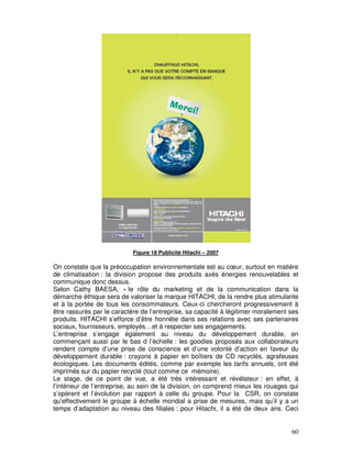 Figure 18 Publicité Hitachi – 2007

On constate que la préoccupation environnementale est au cœur, surtout en matière
de climatisation : la division propose des produits axés énergies renouvelables et
communique donc dessus.
Selon Cathy BAESA, « le rôle du marketing et de la communication dans la
démarche éthique sera de valoriser la marque HITACHI, de la rendre plus stimulante
et à la portée de tous les consommateurs. Ceux-ci chercheront progressivement à
être rassurés par le caractère de l’entreprise, sa capacité à légitimer moralement ses
produits. HITACHI s’efforce d’être honnête dans ses relations avec ses partenaires
sociaux, fournisseurs, employés…et à respecter ses engagements.
L’entreprise s’engage également au niveau du développement durable, en
commençant aussi par le bas d l’échelle : les goodies proposés aux collaborateurs
rendent compte d’une prise de conscience et d’une volonté d’action en faveur du
développement durable : crayons à papier en boîtiers de CD recyclés, agrafeuses
écologiques. Les documents édités, comme par exemple les tarifs annuels, ont été
imprimés sur du papier recyclé (tout comme ce mémoire).
Le stage, de ce point de vue, a été très intéressant et révélateur : en effet, à
l’intérieur de l’entreprise, au sein de la division, on comprend mieux les rouages qui
s’opèrent et l’évolution par rapport à celle du groupe. Pour la CSR, on constate
qu’effectivement le groupe à échelle mondial a prise de mesures, mais qu’il y a un
temps d’adaptation au niveau des filiales : pour Hitachi, il a été de deux ans. Ceci


                                                                                   60
 