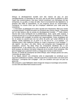 CONCLUSION


Ethique et développement durable sont des notions de plus en plus
interdépendantes, et associées de nos jours, que ce soit dans la publicité ou dans
l’esprit des consommateurs. Ces deux notions constituent une thématique clé des
entreprises, et, au-delà, un enjeu de taille. Avec le durcissement des législations, la
pression des ONG et associations, et une exigence accrue du consommateur,
l’entreprise n’a d’autre choix que de s’impliquer réellement pour cette prise de
conscience.
 « L’information, la pédagogie et la valeur ajoutée sont nécessaires. Mais pour rendre
un produit attractif, il importe de parler aux émotions des ((futurs) clients. L’attractivité
est l’un des facteurs clés du succès du développement durable. »173 Cette citation
résume bien toute l’ambiguïté de la problématique. Ainsi, après cette analyse, il
convient de dire qu’il n’y a pas de réponse clairement définie, manichéenne. En effet,
si l’entreprise doit s’engager et prendre ses responsabilités, l’enjeu stratégique est
tel, et surtout en accord avec son but ultime de profit, qu’il serait difficile de les
séparer. Cécile Galoselva sur ce point a le mot de la fin : a la question « Le
marketing peut il être réellement éthique ou s’agit-il uniquement d’une stratégie ? »
elle répond « les deux ! ».En effet, même une entreprise dont l’engagement est
exemplaire, comme The Body Shop tire d’importants bénéfices dus à son
positionnement. Il est difficile pour une entreprise de ne pas penser en terme de
profit puisque cet élément fait partie intégrante de la fonction d’une entreprise. Elle
peut s’engager pour justement rendre un visage plus humain à cette fonction.
De plus, si l’intérêt de l’entreprise est d’être éthique, alors l’éthique perdra son sens,
n’aura plus de raison d’être.
Si au départ, devenir une entreprise verte et responsable ne constituait qu’un
argument publicitaire et vendeur, cela doit aujourd’hui s’inscrire dans une toute autre
dimension. L’entreprise doit s’engager : c’est une condition sine qua non pour sa
pérennité.
Elle conquerra aussi fidélisation client (image de marque) et avantage concurrentiel.
La voie verte est désormais la seule à suivre.




173
      Le Marketing Durable Elisabeth Pastore Reiss - page 161


                                                                                          62
 