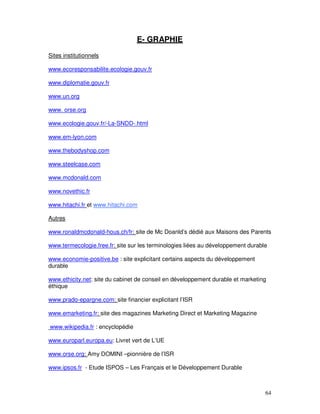 E- GRAPHIE
Sites institutionnels

www.ecoresponsabilite.ecologie.gouv.fr

www.diplomatie.gouv.fr

www.un.org

www. orse.org

www.ecologie.gouv.fr/-La-SNDD-.html

www.em-lyon.com

www.thebodyshop.com

www.steelcase.com

www.mcdonald.com

www.novethic.fr

www.hitachi.fr et www.hitachi.com

Autres

www.ronaldmcdonald-hous.ch/fr: site de Mc Doanld’s dédié aux Maisons des Parents

www.termecologie.free.fr: site sur les terminologies liées au développement durable

www.economie-positive.be : site explicitant certains aspects du développement
durable

www.ethicity.net: site du cabinet de conseil en développement durable et marketing
éthique

www.prado-epargne.com: site financier explicitant l’ISR

www.emarketing.fr: site des magazines Marketing Direct et Marketing Magazine

www.wikipedia.fr : encyclopédie

www.europarl.europa.eu: Livret vert de L’UE

www.orse.org: Amy DOMINI –pionnière de l’ISR

www.ipsos.fr - Etude ISPOS – Les Français et le Développement Durable



                                                                                  64
 