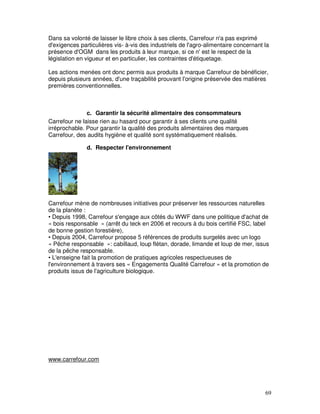 Dans sa volonté de laisser le libre choix à ses clients, Carrefour n'a pas exprimé
d'exigences particulières vis- à-vis des industriels de l'agro-alimentaire concernant la
présence d'OGM dans les produits à leur marque, si ce n' est le respect de la
législation en vigueur et en particulier, les contraintes d'étiquetage.

Les actions menées ont donc permis aux produits à marque Carrefour de bénéficier,
depuis plusieurs années, d'une traçabilité prouvant l'origine préservée des matières
premières conventionnelles.



               c. Garantir la sécurité alimentaire des consommateurs
Carrefour ne laisse rien au hasard pour garantir à ses clients une qualité
irréprochable. Pour garantir la qualité des produits alimentaires des marques
Carrefour, des audits hygiène et qualité sont systématiquement réalisés.

               d. Respecter l'environnement




Carrefour mène de nombreuses initiatives pour préserver les ressources naturelles
de la planète :
• Depuis 1998, Carrefour s'engage aux côtés du WWF dans une politique d'achat de
« bois responsable » (arrêt du teck en 2006 et recours à du bois certifié FSC, label
de bonne gestion forestière),
• Depuis 2004, Carrefour propose 5 références de produits surgelés avec un logo
« Pêche responsable »: cabillaud, loup flétan, dorade, limande et loup de mer, issus
de la pêche responsable.
• L'enseigne fait la promotion de pratiques agricoles respectueuses de
l'environnement à travers ses « Engagements Qualité Carrefour » et la promotion de
produits issus de l'agriculture biologique.




www.carrefour.com




                                                                                      69
 
