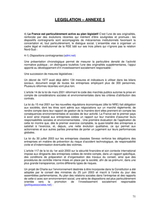 LEGISLATION – ANNEXE 5


4) La France est particulièrement active au plan législatif C’est l’une de ses originalités,
renforcée par des évolutions récentes qui méritent d’être soulignées et promues ; les
dispositifs contraignants sont accompagnés de mécanismes institutionnels favorisant la
concertation et, tout particulièrement, le dialogue social. L’ensemble vise à organiser un
cadre légal et institutionnel de la RSE bâti sur ses trois piliers qui n’ignore pas la relation
Nord-Sud :

4-1) Dispositions contraignantes (admi.net)

Une présentation chronologique permet de mesurer la particulière densité de l’activité
normative publique ; on distinguera toutefois l’une des originalités supplémentaires, l’appui
apporté au développement d’in investissement socialement responsable :

Une succession de mesures législatives :

Un décret de 1977 avait déjà défini 134 mesures et indicateurs à utiliser dans les bilans
sociaux, document exigé de toutes les entreprises employant plus de 300 personnes.
Plusieurs réformes récentes vont plus loin.

L’article 14 de la loi de mars 2001 réformant le code des marchés publics autorise la prise en
compte de considérations sociales et environnementales dans les critères d’attribution des
contrats.

La loi du 15 mai 2001 sur les nouvelles régulations économiques (dite loi NRE) fait obligation
aux sociétés, dont les titres sont admis aux négociations sur un marché réglementé, de
rendre compte dans leur rapport de gestion de la manière dont elles prennent en compte les
conséquences environnementales et sociales de leur activité. La France est le premier pays
à avoir ainsi imposé aux entreprises cotées un rapport sur leur manière d’assumer leurs
responsabilités sociales et environnementales . Une première évaluation de l’application de
cette loi montre que, dès le premier exercice comptable, la quasi-totalité des entreprises a
satisfait à l’exercice, et, depuis, une nette évolution qualitative, ce qui permet aux
actionnaires et aux autres parties prenantes de porter un jugement sur leurs performances
globales.

La loi du 30 juillet 2003 sur les entreprises classées Seveso renforce les obligations des
entreprises en matière de prévention du risque d’accident technologique, de responsabilité
civile et d’indemnisation éventuelle des victimes.

L’article 117 de la loi du 1er août 2003 sur la sécurité financière et son contexte international
impose aux dirigeants des entreprises cotées de rendre compte, dans un rapport spécifique,
des conditions de préparation et d’organisation des travaux du conseil, ainsi que des
procédures de contrôle interne mises en place par la société, afin de se prémunir, dans une
plus grande transparence, contre différents types de risques.

Un projet de Charte sur l’environnement destinée à être incorporée dans la Constitution a été
adoptée par le conseil des ministres du 25 juin 2003 et inscrit à l’ordre du jour des
assemblées parlementaires. Au plan des relations sociales dans l’entreprise et des rapports
de celle-ci avec son environnement social, une série de dispositions est plus particulièrement
orientée     vers    la    promotion  de     l’investissement     socialement     responsable
(politiquessociales.net) :



                                                                                              71
 