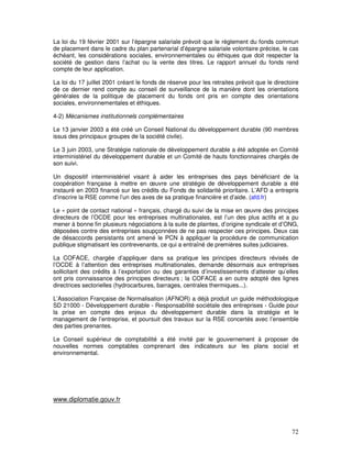 La loi du 19 février 2001 sur l’épargne salariale prévoit que le règlement du fonds commun
de placement dans le cadre du plan partenarial d’épargne salariale volontaire précise, le cas
échéant, les considérations sociales, environnementales ou éthiques que doit respecter la
société de gestion dans l’achat ou la vente des titres. Le rapport annuel du fonds rend
compte de leur application.

La loi du 17 juillet 2001 créant le fonds de réserve pour les retraites prévoit que le directoire
de ce dernier rend compte au conseil de surveillance de la manière dont les orientations
générales de la politique de placement du fonds ont pris en compte des orientations
sociales, environnementales et éthiques.

4-2) Mécanismes institutionnels complémentaires

Le 13 janvier 2003 a été créé un Conseil National du développement durable (90 membres
issus des principaux groupes de la société civile).

Le 3 juin 2003, une Stratégie nationale de développement durable a été adoptée en Comité
interministériel du développement durable et un Comité de hauts fonctionnaires chargés de
son suivi.

Un dispositif interministériel visant à aider les entreprises des pays bénéficiant de la
coopération française à mettre en œuvre une stratégie de développement durable a été
instauré en 2003 financé sur les crédits du Fonds de solidarité prioritaire. L’AFD a entrepris
d’inscrire la RSE comme l’un des axes de sa pratique financière et d’aide. (afd.fr)

Le « point de contact national » français, chargé du suivi de la mise en œuvre des principes
directeurs de l’OCDE pour les entreprises multinationales, est l’un des plus actifs et a pu
mener à bonne fin plusieurs négociations à la suite de plaintes, d’origine syndicale et d’ONG,
déposées contre des entreprises soupçonnées de ne pas respecter ces principes. Deux cas
de désaccords persistants ont amené le PCN à appliquer la procédure de communication
publique stigmatisant les contrevenants, ce qui a entraîné de premières suites judiciaires.

La COFACE, chargée d’appliquer dans sa pratique les principes directeurs révisés de
l’OCDE à l’attention des entreprises multinationales, demande désormais aux entreprises
sollicitant des crédits à l’exportation ou des garanties d’investissements d’attester qu’elles
ont pris connaissance des principes directeurs ; la COFACE a en outre adopté des lignes
directrices sectorielles (hydrocarbures, barrages, centrales thermiques...).

L’Association Française de Normalisation (AFNOR) a déjà produit un guide méthodologique
SD 21000 - Développement durable - Responsabilité sociétale des entreprises - Guide pour
la prise en compte des enjeux du développement durable dans la stratégie et le
management de l’entreprise, et poursuit des travaux sur la RSE concertés avec l’ensemble
des parties prenantes.

Le Conseil supérieur de comptabilité a été invité par le gouvernement à proposer de
nouvelles normes comptables comprenant des indicateurs sur les plans social et
environnemental.




www.diplomatie.gouv.fr




                                                                                              72
 