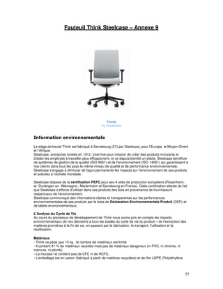 Fauteuil Think Steelcase – Annexe 9




                                                Think
                                             by Steelcase


Information environnementale

Le siège de travail Think est fabriqué à Sarrebourg (57) par Steelcase, pour l’Europe, le Moyen-Orient
et l’Afrique.
Steelcase, entreprise fondée en 1912, s'est fixé pour mission de créer des produits innovants et
d'aider les employés à travailler plus efficacement, et ce depuis bientôt un siècle. Steelcase bénéficie
de systèmes de gestion de la qualité (ISO 9001) et de l'environnement (ISO 14001) qui garantissent à
nos clients dans tous les pays le même niveau de qualité et de performance environnementale.
Steelcase s’engage à diminuer de façon permanente les impacts sur l'environnement de ses produits
et activités à l’échelle mondiale.

Steelcase dispose de la certification PEFC pour ses 4 sites de production européens (Rosenheim,
et Durlangen en Allemagne ; Marlenheim et Sarrebourg en France). Cette certification atteste du fait
que Steelcase s’efforce d’utiliser dans ses produits des bois en provenance de fournisseurs
respectueux de l'environnement.
Steelcase communique des informations claires et transparentes sur les performances
environnementales de ses produits par le biais de Déclaration Environnementale Produit (DEP) et
de labels environnementaux.

L'Analyse du Cycle de Vie
Au cours du processus de développement de Think nous avons pris en compte les impacts
environnementaux de nos décisions à tous les stades du cycle de vie du produit – de l’extraction des
matières premières à la fin de vie, en passant par la fabrication, le transport, l’utilisation et la
réutilisation.

Matériaux
- Think ne pèse que 15 kg : le nombre de matériaux est limité
- Il contient 41 % de matériaux recyclés mais pas de matériaux dangereux (ni PVC, ni chrome, ni
mercure, ni plomb).
- La mousse ne contient pas de CFC ni de HCFC.
- L'emballage est en carton (fabriqué à partir de matières recyclées) et de film LDPE (Polyéthylène



                                                                                                      77
 