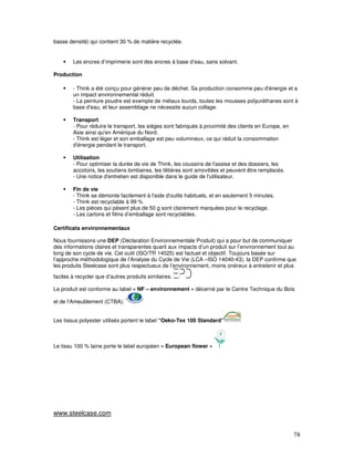 basse densité) qui contient 30 % de matière recyclée.


        Les encres d’imprimerie sont des encres à base d’eau, sans solvant.

Production

        - Think a été conçu pour générer peu de déchet. Sa production consomme peu d'énergie et a
        un impact environnemental réduit.
        - La peinture poudre est exempte de métaux lourds, toutes les mousses polyuréthanes sont à
        base d'eau, et leur assemblage ne nécessite aucun collage.

        Transport
        - Pour réduire le transport, les sièges sont fabriqués à proximité des clients en Europe, en
        Asie ainsi qu'en Amérique du Nord.
        - Think est léger et son emballage est peu volumineux, ce qui réduit la consommation
        d'énergie pendant le transport.

        Utilisation
        - Pour optimiser la durée de vie de Think, les coussins de l'assise et des dossiers, les
        accotoirs, les soutiens lombaires, les têtières sont amovibles et peuvent être remplacés.
        - Une notice d'entretien est disponible dans le guide de l'utilisateur.

        Fin de vie
        - Think se démonte facilement à l'aide d'outils habituels, et en seulement 5 minutes.
        - Think est recyclable à 99 %
        - Les pièces qui pèsent plus de 50 g sont clairement marquées pour le recyclage.
        - Les cartons et films d’emballage sont recyclables.

Certificats environnementaux

Nous fournissons une DEP (Déclaration Environnementale Produit) qui a pour but de communiquer
des informations claires et transparentes quant aux impacts d’un produit sur l’environnement tout au
long de son cycle de vie. Cet outil (ISO/TR 14025) est factuel et objectif. Toujours basée sur
l’approche méthodologique de l’Analyse du Cycle de Vie (LCA –ISO 14040-43), la DEP confirme que
les produits Steelcase sont plus respectueux de l’environnement, moins onéreux à entretenir et plus

faciles à recycler que d’autres produits similaires.

Le produit est conforme au label « NF – environnement » décerné par le Centre Technique du Bois

et de l’Ameublement (CTBA).


Les tissus polyester utilisés portent le label “Oeko-Tex 100 Standard”



Le tissu 100 % laine porte le label européen « European flower »




www.steelcase.com


                                                                                                       78
 