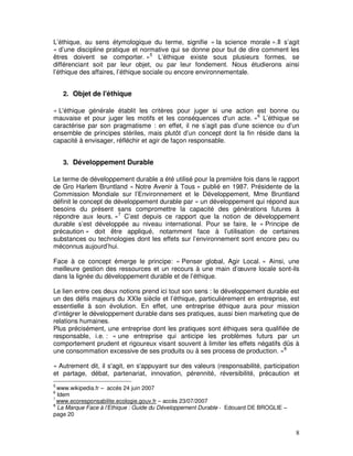 L’éthique, au sens étymologique du terme, signifie « la science morale ».Il s’agit
« d’une discipline pratique et normative qui se donne pour but de dire comment les
êtres doivent se comporter. »5 L’éthique existe sous plusieurs formes, se
différenciant soit par leur objet, ou par leur fondement. Nous étudierons ainsi
l’éthique des affaires, l’éthique sociale ou encore environnementale.


    2. Objet de l'éthique

« L'éthique générale établit les critères pour juger si une action est bonne ou
mauvaise et pour juger les motifs et les conséquences d'un acte. »6 L’éthique se
caractérise par son pragmatisme : en effet, il ne s’agit pas d’une science ou d’un
ensemble de principes stériles, mais plutôt d’un concept dont la fin réside dans la
capacité à envisager, réfléchir et agir de façon responsable.


    3. Développement Durable

Le terme de développement durable a été utilisé pour la première fois dans le rapport
de Gro Harlem Bruntland « Notre Avenir à Tous » publié en 1987. Présidente de la
Commission Mondiale sur l’Environnement et le Développement, Mme Bruntland
définit le concept de développement durable par « un développement qui répond aux
besoins du présent sans compromettre la capacité des générations futures à
répondre aux leurs. »7 C’est depuis ce rapport que la notion de développement
durable s’est développée au niveau international. Pour se faire, le « Principe de
précaution » doit être appliqué, notamment face à l’utilisation de certaines
substances ou technologies dont les effets sur l’environnement sont encore peu ou
méconnus aujourd’hui.

Face à ce concept émerge le principe: « Penser global, Agir Local. » Ainsi, une
meilleure gestion des ressources et un recours à une main d’œuvre locale sont-ils
dans la lignée du développement durable et de l’éthique.

Le lien entre ces deux notions prend ici tout son sens : le développement durable est
un des défis majeurs du XXIe siècle et l’éthique, particulièrement en entreprise, est
essentielle à son évolution. En effet, une entreprise éthique aura pour mission
d’intégrer le développement durable dans ses pratiques, aussi bien marketing que de
relations humaines.
Plus précisément, une entreprise dont les pratiques sont éthiques sera qualifiée de
responsable, i.e. : « une entreprise qui anticipe les problèmes futurs par un
comportement prudent et rigoureux visant souvent à limiter les effets négatifs dûs à
une consommation excessive de ses produits ou à ses process de production. »8

« Autrement dit, il s'agit, en s'appuyant sur des valeurs (responsabilité, participation
et partage, débat, partenariat, innovation, pérennité, réversibilité, précaution et
5
  www.wikipedia.fr – accès 24 juin 2007
6
  Idem
7
  www.ecoresponsabilite.ecologie.gouv.fr – accès 23/07/2007
8
  La Marque Face à l’Ethique : Guide du Développement Durable - Edouard DE BROGLIE –
page 20


                                                                                       8
 