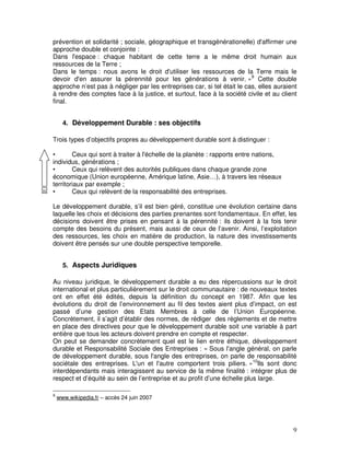 prévention et solidarité ; sociale, géographique et transgénérationelle) d'affirmer une
approche double et conjointe :
Dans l'espace : chaque habitant de cette terre a le même droit humain aux
ressources de la Terre ;
Dans le temps : nous avons le droit d'utiliser les ressources de la Terre mais le
devoir d'en assurer la pérennité pour les générations à venir. »9 Cette double
approche n’est pas à négliger par les entreprises car, si tel était le cas, elles auraient
à rendre des comptes face à la justice, et surtout, face à la société civile et au client
final.


      4. Développement Durable : ses objectifs

Trois types d’objectifs propres au développement durable sont à distinguer :

•       Ceux qui sont à traiter à l'échelle de la planète : rapports entre nations,
individus, générations ;
•       Ceux qui relèvent des autorités publiques dans chaque grande zone
économique (Union européenne, Amérique latine, Asie…), à travers les réseaux
territoriaux par exemple ;
•       Ceux qui relèvent de la responsabilité des entreprises.

Le développement durable, s’il est bien géré, constitue une évolution certaine dans
laquelle les choix et décisions des parties prenantes sont fondamentaux. En effet, les
décisions doivent être prises en pensant à la pérennité : ils doivent à la fois tenir
compte des besoins du présent, mais aussi de ceux de l’avenir. Ainsi, l’exploitation
des ressources, les choix en matière de production, la nature des investissements
doivent être pensés sur une double perspective temporelle.


      5. Aspects Juridiques

Au niveau juridique, le développement durable a eu des répercussions sur le droit
international et plus particulièrement sur le droit communautaire : de nouveaux textes
ont en effet été édités, depuis la définition du concept en 1987. Afin que les
évolutions du droit de l’environnement au fil des textes aient plus d’impact, on est
passé d’une gestion des Etats Membres à celle de l’Union Européenne.
Concrètement, il s’agit d’établir des normes, de rédiger des règlements et de mettre
en place des directives pour que le développement durable soit une variable à part
entière que tous les acteurs doivent prendre en compte et respecter.
On peut se demander concrètement quel est le lien entre éthique, développement
durable et Responsabilité Sociale des Entreprises : « Sous l'angle général, on parle
de développement durable, sous l'angle des entreprises, on parle de responsabilité
sociétale des entreprises. L'un et l'autre comportent trois piliers. »10Ils sont donc
interdépendants mais interagissent au service de la même finalité : intégrer plus de
respect et d’équité au sein de l’entreprise et au profit d’une échelle plus large.

9
    www.wikipedia.fr – accès 24 juin 2007




                                                                                        9
 