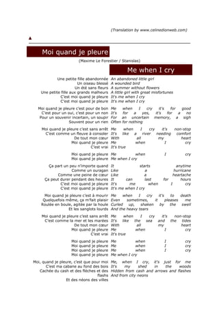 (Translation by www.celinedionweb.com)




    Moi quand je pleure
                           (Maxime Le Forestier / Stanislas)

                                                          Me when I cry
             Une petite fille abandonnée         An abandoned little girl
                         Un oiseau blessé        A wounded bird
                        Un été sans fleurs       A summer without flowers
    Une petite fille aux grands malheurs         A little girl with great misfortunes
              C’est moi quand je pleure          It's me when I cry
              C’est moi quand je pleure          It's me when I cry
  Moi quand je pleure c’est pour de bon          Me    when     I   cry    it's   for   good
    C’est pour un oui, c’est pour un non         It's  for   a    yes,  it's    for   a   no
   Pour un souvenir incertain, un soupir         For an uncertain memory, a sigh
                   Souvent pour un rien          Often for nothing
    Moi quand je pleure c’est sans arrêt         Me       when     I     cry    it's non-stop
     C’est comme un fleuve à consoler            It's    like  a     river   needing  comfort
                     De tout mon cœur            With            all          my        heart
                    Moi quand je pleure          Me            when               I       cry
                               C’est vrai        It's true
                     Moi quand je pleure Me          when                       I          cry
                     Moi quand je pleure Me when I cry
        Ça part un peu n’importe quand           It             starts                 anytime
                    Comme un ouragan             Like               a                hurricane
            Comme une peine de cœur              Like              a                 heartache
      Ça peut durer pendant des heures           It      can       last        for       hours
              C’est moi quand je pleure          It's      me         when         I        cry
              C’est moi quand je pleure          It's me when I cry
      Moi quand je pleure c’est à mourir         Me    when    I    cry    it's    to   death
     Quelquefois même, ça m’fait plaisir         Even    sometimes,     it      pleases   me
    Roulée en boule, agitée par la houle         Curled   up,    shaken     by     the   swell
                  Et les sanglots lourds         And the heavy tears
    Moi quand je pleure c’est sans arrêt         Me       when    I    cry   it's   non-stop
     C’est comme la mer et les marées            It's    like  the   sea   and    the  tides
                     De tout mon cœur            With           all        my          heart
                    Moi quand je pleure          Me             when           I         cry
                               C’est vrai        It's true
                     Moi   quand   je   pleure   Me          when               I          cry
                     Moi   quand   je   pleure   Me          when               I          cry
                     Moi   quand   je   pleure   Me          when               I          cry
                     Moi   quand   je   pleure   Me when I cry
Moi, quand je pleure, c’est que pour moi         Me, when I cry, it's just for me
       C’est ma cabane au fond des bois          It's   my     shed   in   the    woods
   Cachée du cash et des flèches et des          Hidden from cash and arrows and flashes
                                   flashs        And from city neons
                 Et des néons des villes
 