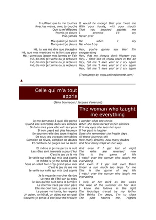 Il suffirait que tu me touches     It would be enough that you touch me
          Avec tes mains, avec ta bouche       With your hands, with your mouth
                         Que tu m’effleures    That    you    brushed   against  me
                           Promis je pleure    I         promise       I'll      cry
                                Plus jamais    Never ever
                      Moi quand je pleure Me          when                 I            cry
                      Moi quand je pleure Me when I cry
          Hé, tu vas me dire que j’exagère     Hey,   you're    gonna    say   that   I'm
Hé, que mes menaces ne te font pas peur        exaggerating
 Hé, j’aime pas lancer mes larmes en l’air     Hey, that my threats don't frighten you
       Hé, dis moi je t’aime ou je repleure    Hey, I don't like to throw tears in the air
       Hé, dis moi je t’aime ou je repleure    Hey, tell me 'I love you' or I cry again
       Hé, dis moi je t’aime ou je repleure    Hey, tell me 'I love you' or I cry again
                                               Hey, tell me 'I love you' or I cry again

                                               (Translation by www.celinedionweb.com)




          Celle qui m'a tout
                      appris
                         (Nina Bourraoui / Jacques Veneruso)

                                               The woman who taught
                                                   me everything
       Je me demande à quoi elle pense         I wonder what she thinks
  Quand elle s’enferme dans ses silences       When she locks herself in her silences
     Si dans mes yeux elle voit ses yeux       If in my eyes she sees her eyes
           Si son passé est plus heureux       If her past is happier
       Se souvient-elle des jours fragiles     Does she remember the fragile days
         De tous ces voyages immobiles         All these journeys still
   Combien de rêves, combien de doutes         How many dreams, how many doubts
      Et combien de pièges sur sa route        And how many traps on her way
          Et même si je me perds la nuit     And even if I get lost at night
      Les rôles sont inversés aujourd’hui    The     roles     are    reversed     now
                      C’est le jeu de la vie This     is    the     game     of     life
    Je veille sur celle qui m’a tout appris  I watch over the woman who taught me
          Et même si je me perds là-bas      everything
  Sous un soleil bien trop grand pour moi    And even if I get lost over there
                    C’est le jeu de ma vie   Under a sun much too large for me
    Je veille sur celle qui m’a tout appris  This   is    the   game    of   my     life
                                             I watch over the woman who taught me
             Je la regarde marcher de dos everything
               Le rose de l’été sur sa peau
       Je sais qu’elle suit dans la lumière I look at her back as she walks
            Le chemin tracé par mon père The rose of the summer on her skin
         Elle me croit loin, je suis si près I know she follows in the light
           Le passé me hante, les regrets The footsteps traced by my father
 Un avion, un hôtel, un adieu sur un quai She thinks I'm away, I'm so close
 Souvent je pense à elle pour me trouver The         past     haunts    me,     regrets
 