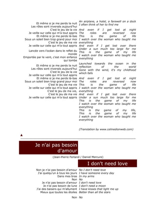 An airplane, a hotel, a farewell on a dock
         Et même si je me perds la nuit       I often think of her to find me
     Les rôles sont inversés aujourd’hui
                     C’est le jeu de la vie And even if I get lost at night
   Je veille sur celle qui m’a tout appris  The     roles     are    reversed   now
         Et même si je me perds là-bas      This     is    the     game     of   life
 Sous un soleil bien trop grand pour moi    I watch over the woman who taught me
                   C’est le jeu de ma vie   everything
   Je veille sur celle qui m’a tout appris  And even if I get lost over there
                                            Under a sun much too large for me
   Lancée vers l’océan dans le reflet du This      is   the     game    of  my   life
                                    monde I watch over the woman who taught me
Emportée par le vent, c’est mon enfance everything
                                 qui tombe
                                            Launched towards the ocean in the
         Et même si je me perds la nuit reflection           of       the      world
     Les rôles sont inversés aujourd’hui Gone with the wind, it's my childhood
                     C’est le jeu de la vie which falls
   Je veille sur celle qui m’a tout appris
         Et même si je me perds là-bas And even if I get lost at night
 Sous un soleil bien trop grand pour moi The        roles     are    reversed   now
                    C’est le jeu de ma vie This      is    the     game     of   life
   Je veille sur celle qui m’a tout appris I watch over the woman who taught me
                   C’est le jeu de ma vie, everything
                    C’est le jeu de ma vie And even if I get lost over there
   Je veille sur celle qui m’a tout appris Under a sun much too large for me
                                            This   is   the     game    of  my   life
                                            I watch over the woman who taught me
                                            everything
                                            This   is   the    game    of   my  life,
                                            This   is   the     game    of  my   life
                                            I watch over the woman who taught me
                                            everything


                                              (Translation by www.celinedionweb.com)




         Je n'ai pas besoin
                   d'amour
                       (Jean-Pierre Ferland / Daniel Mercure)

                                                    I don't need love
          Non je n’ai pas besoin d’amour      No I don't need love
           J’ai quelqu’un à tous les jours    I have someone every day
                            Dans mes bras     In my arms
                                       Non    No
               Je n’ai pas besoin d’amour     I don't need love
                Je n’ai pas besoin de lune    I don't need a moon
          J’ai des baisers qui m’allument     I have kisses that light me up
              Mieux que toutes les étoiles    Better than all the stars
                                      Non No
 