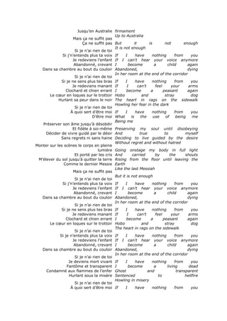 Jusqu’en Australie firmament
                                             Up to Australia
                     Mais ça ne suffit pas
                           Ça ne suffit pas But          it        is        not         enough
                                             It is not enough
                      Si je n’ai rien de toi
              Si j’n’entends plus ta voix If        I     have       nothing        from     you
                     Je redeviens l’enfant If I can't hear your voice anymore
                      Abandonné, crevant I            become          a        child       again
   Dans sa chambre au bout du couloir Abandoned,                                           dying
                                             In her room at the end of the corridor
                      Si je n’ai rien de toi
              Si je ne sens plus tes bras If        I     have       nothing        from     you
                     Je redeviens manant If          I      can't      feel       your     arms
                 Clochard et chien errant I         become          a       peasant        again
       Le cœur en loques sur le trottoir Hobo                  and           stray           dog
            Hurlant sa peur dans le noir The heart in rags on the sidewalk
                                             Howling her fear in the dark
                      Si je n’ai rien de toi
                    À quoi sert d’être moi If       I     have       nothing        from     you
                                 D’être moi What       is     the     use     of     being    me
                                             Being me
   Préserver son âme jusqu’à désobéir
                     Et fidèle à soi-même Preserving my soul until disobeying
     Décider de vivre guidé par le désir And                 true            to           myself
             Sans regrets ni sans haine Deciding to live guided by the desire
                                             Without regret and without hatred
Monter sur les scènes le corps en pleine
                                    lumière Going onstage my body in full light
                      Et porté par les cris And         carried        by        the      shouts
 M’élever du sol jusqu’à quitter la terre Rising from the floor until leaving the
               Comme le dernier Messie Earth
                                             Like the last Messiah
                     Mais ça ne suffit pas
                                             But it is not enough
                      Si je n’ai rien de toi
              Si j’n’entends plus ta voix If        I     have       nothing        from     you
                     Je redeviens l’enfant If I can't hear your voice anymore
                      Abandonné, crevant I            become          a        child       again
   Dans sa chambre au bout du couloir Abandoned,                                           dying
                                             In her room at the end of the corridor
                      Si je n’ai rien de toi
              Si je ne sens plus tes bras If        I     have       nothing        from     you
                     Je redeviens manant If          I      can't      feel       your     arms
                 Clochard et chien errant I         become          a       peasant        again
       Le cœur en loques sur le trottoir Hobo                  and           stray           dog
                                             The heart in rags on the sidewalk
                      Si je n’ai rien de toi
             Si je n’entends plus ta voix If        I     have       nothing        from     you
                     Je redeviens l’enfant If I can't hear your voice anymore
                      Abandonné, crevant I            become          a        child       again
   Dans sa chambre au bout du couloir Abandoned,                                           dying
                                             In her room at the end of the corridor
                      Si je n’ai rien de toi
                  Je deviens mort vivant If         I     have       nothing        from     you
                 Fantôme et transparent I             become          a        living       dead
     Condamné aux flammes de l’enfer Ghost                        and                transparent
                   Hurlant sous la misère Sentenced                      to               hellfire
                                             Howling in misery
                      Si je n’ai rien de toi
                    À quoi sert d’être moi If       I     have       nothing        from     you
 