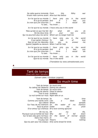 De cette guerre immonde From           this              filthy             war
     Vivant mais comme avant Alive but like before
      Je n’ai que toi au monde      I   have    only   you    in  the          world
              Et si je te perdais   And        if      I       lose             you
     Je crois que j’en mourrais     I      think       I       would             die
                        Tu sais…    You know ...
      Je n’ai que toi au monde I have only you in the world
    Mais qu’est-ce que t’as fait But    what       did     you                    do
              De tes deux bras Of        your          two                      arms
Qui ne pourront plus me serrer Which can no longer hold me
      Je n’ai que toi au monde      I   have    only    you   in  the          world
          À qui parler d’amour      To           talk          of               love
      Que toi qui me répondes       Only     you        to     answer            me
    Quand j’appelle au secours      When I call for help
      Je n’ai que toi au monde      I   have    only   you    in  the          world
              Et si je te perdais   And        if      I       lose             you
     Je crois que j’en mourrais     I      think       I       would             die
                        Tu sais…    You know ...
      Je n’ai que toi au monde I   have    only        you    in       the     world
              Que toi au monde You in the world
                                    (Translation by www.celinedionweb.com)




     Tant de temps
    (Duet with Henri Salvador)
              (Sylvain Lebel / Christian Loigerot)

                                             So much time
                 Tant de temps      So much time
        Au cadran de l’absence      Dialing the absence
                 Tant de temps      So much time
             Déluge de silence      Flood of silence
                   Tout à coup      Suddenly
        La nuit tombe sur nous      Night falls on us
                 Tant de temps      So                much                      time
      Comme une marée noire         Like          a          black               tide
                    Qui s’étend     Which                                    spreads
      Sur l’eau de ma mémoire       On     the   water    of     my          memory
                  Sous la proue     Under               the                     prow
      D’un amour qui s’échoue       Of a love running aground
                    Oh ma vie,      Oh                my                         life,
Pourquoi suis-je tombé de haut      Why       did      I       fall            down
 Sur le banc des gens normaux       On    the  bench    of    normal          people
               Dans mes mains       In               my                        hands
                   Y’a plus rien    There's                                  nothing
  Que du pain pour les oiseaux      Only some bread for birds
 