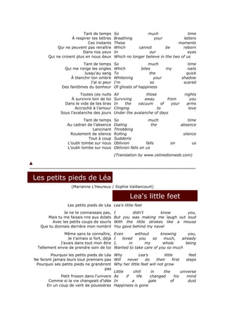Tant de temps       So               much                  time
                    À respirer tes lettres     Breathing            your           letters
                             Ces instants      These                            moments
             Qui ne peuvent pas renaître       Which       cannot         be       reborn
                          Dans nos yeux        In                our                  eyes
        Qui ne croient plus en nous deux       Which no longer believe in the two of us
                           Tant de temps       So                much                  time
                 Qui me ronge les ongles       Which         bites         my          nails
                            Jusqu’au sang      To                 the                 quick
                     À blanchir ton ombre      Whitening            your            shadow
                                J’ai si peur   I'm                so                 scared
                Des fantômes du bonheur        Of ghosts of happiness
                         Toutes ces nuits      All             those                  nights
                     À survivre loin de toi    Surviving      away        from           you
                 Dans le vide de tes bras      In    the   vacuum      of   your       arms
                       Accroché à l’amour      Clinging              to                 love
               Sous l’avalanche des jours      Under the avalanche of days
                            Tant de temps      So                 much                 time
                   Au cadran de l’absence      Dialing              the             absence
                                 Lancinant     Throbbing
                     Roulement de silence      Rolling                               silence
                              Tout à coup      Suddenly
                   L’oubli tombe sur nous      Oblivion          falls        on          us
                   L’oubli tombe sur nous      Oblivion falls on us
                                               (Translation by www.celinedionweb.com)




Les petits pieds de Léa
                     (Marianne L’Heureux / Sophie Vaillancourt)

                                                       Lea's little feet
                   Les petits pieds de Léa Lea's little feet
               Je ne te connaissais pas,       I        didn't       know      you,
      Mais tu me faisais rire aux éclats       But you was making me laugh out loud
         Avec les petits coups de souris       With the little strokes like a mouse
   Que tu donnais derrière mon nombril         You gave behind my navel
               Même sans te connaître,         Even       without      knowing      you,
                 Je t’aimais si fort, déjà     I   loved    you   so    much,    already
             J’avais dans tout mon être        I,      in      my       whole      being
  Tellement envie de prendre soin de toi       Wanted to take care of you so much
         Pourquoi les petits pieds de Léa Why            Lea's          little           feet
Ne feront jamais leurs tout premiers pas Will      never    do      their     first    steps
 Pourquoi ses petits pieds ne grandiront Why her little feet will not grow
                                       pas
                                           Little     chill     in      the         universe
              Petit frisson dans l’univers As     if   life     changed        his     mind
        Comme si la vie changeait d’idée In          a         gale          of         dust
       En un coup de vent de poussières Happiness is gone
 