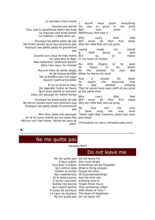 Le bonheur s’est envolé
                                               I    would        have       given        everything
                         J’aurais tout donné For     you       to     grow       in     my     arms
    Pour que tu grandisses dans mes bras Bad                   luck             came               in
               Le mauvais sort avait pointé Misfortune, that was it ...
              Le malheur, c’était donc ça…
                                               Why             Lea's            little           feet
           Pourquoi les petits pieds de Léa Will       never        do    their       first    steps
  Ne feront jamais leurs tout premiers pas Why her little feet will not grow
   Pourquoi ses petits pieds ne grandiront
                                           pas Laying           inside           my           hands
                                               A        little        being          so         light
          Couché aux creux de mes mains But                    so,            so              heavy
                        Un petit être si léger In my heart of mother
          Mais tellement, tellement pesant
                Dans mon cœur de maman No             little      fingers      to       be      seen
                                               Or        kisses         to          be        blown
              Aucune trace de petits doigts By       the       window        for       your      dad
                        Ni de bisous soufflés When he leaves for work
               Par la fenêtre pour ton papa
                  Quand il partira travailler And          it       breaks          his        heart
                                               To      watch         the      blooming           tree
                      Et ça lui brise le cœur He           had          planted             thinking
               De regarder l’arbre en fleurs That he would have seen both of you grow
              Qu’il avait planté en pensant at the same time
        Vous voir pousser en même temps
                                               Why             Lea's            little           feet
           Pourquoi les petits pieds de Léa Will       never        do    their       first    steps
  Ne feront jamais leurs tout premiers pas Why her little feet will not grow
   Pourquoi ses petits pieds ne grandiront
                                           pas My          God         tell          me          why
                                               I    have        sung       her       only       once
              Mon Dieu dites-moi pourquoi "Good night dear treasure, close your eyes
   Je ne lui aurai chanté qu’une seule fois and sleep"
«Bonne nuit cher trésor, ferme tes yeux et
                                        dors» (Translation by www.celinedionweb.com)




             Ne me quitte pas
                                          (Jacques Brel)

                                                           Do not leave me
                             Ne me quitte pas      Do not leave me
                                 Il faut oublier   One must forget
                           Tout peut s'oublier     Everything can be forgotten
                              Qui s'enfuit déjà    What is flying already
                              Oublier le temps     Forget the time
                             Des malentendus       Of misunderstandings
                            Et le temps perdu      And the time lost
                            À savoir comment       Knowing how to
                           Oublier ces heures      Forget those hours
                           Qui tuaient parfois     That sometimes killed
                         À coups de pourquoi       With blows of 'why?'
                         Le cœur du bonheur        The heart of happiness
                             Ne me quitte pas      Do not leave me
 