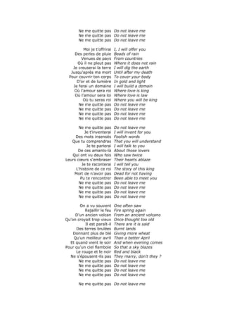 Ne me quitte pas Do not leave me
       Ne me quitte pas Do not leave me
       Ne me quitte pas Do not leave me

          Moi je t'offrirai   I, I will offer you
     Des perles de pluie      Beads of rain
        Venues de pays        From countries
      Où il ne pleut pas      Where it does not rain
    Je creuserai la terre     I will dig the earth
   Jusqu'après ma mort        Until after my death
  Pour couvrir ton corps      To cover your body
      D'or et de lumière      In gold and light
    Je ferai un domaine       I will build a domain
     Où l'amour sera roi      Where love is king
     Où l'amour sera loi      Where love is law
          Où tu seras roi     Where you will be king
       Ne me quitte pas       Do not leave me
       Ne me quitte pas       Do not leave me
       Ne me quitte pas       Do not leave me
       Ne me quitte pas       Do not leave me

       Ne me quitte pas       Do not leave me
          Je t'inventerai     I will invent for you
     Des mots insensés        Foolish words
   Que tu comprendras         That you will understand
            Je te parlerai    I will talk to you
      De ces amants-là        About those lovers
   Qui ont vu deux fois       Who saw twice
Leurs cœurs s'embraser        Their hearts ablaze
         Je te raconterai     I will tell you
     L'histoire de ce roi     The story of this king
    Mort de n'avoir pas       Dead for not having
        Pu te rencontrer      Been able to meet you
       Ne me quitte pas       Do not leave me
       Ne me quitte pas       Do not leave me
       Ne me quitte pas       Do not leave me
       Ne me quitte pas       Do not leave me

       On a vu souvent        One often saw
          Rejaillir le feu    Fire spring again
     D'un ancien volcan       From an ancient volcano
Qu'on croyait trop vieux      Once thought too old
          Il est paraît-il    There are it is said
     Des terres brulées       Burnt lands
    Donnant plus de blé       Giving more wheat
    Qu'un meilleur avril      Than a better April
  Et quand vient le soir      And when evening comes
Pour qu'un ciel flamboie      So that a sky blazes
     Le rouge et le noir      Red and black
  Ne s'épousent-ils pas       They marry, don't they ?
      Ne me quitte pas        Do not leave me
      Ne me quitte pas        Do not leave me
      Ne me quitte pas        Do not leave me
      Ne me quitte pas        Do not leave me

       Ne me quitte pas Do not leave me
 
