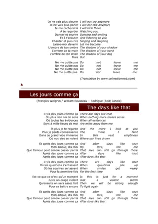 Je ne vais plus pleurer    I will not cry anymore
                Je ne vais plus parler    I will not talk anymore
                    Je me cacherai là     I will hide there
                         À te regarder    Watching you
                    Danser et sourire     Dancing and smiling
                        Et à t'écouter    And listening to you
                  Chanter et puis rire    Singing and laughing
                   Laisse-moi devenir     Let me become
               L'ombre de ton ombre       The shadow of your shadow
                  L'ombre de ta main      The shadow of your hand
                L'ombre de ton chien      The shadow of your dog
                                  Mais    But
                    Ne me quitte pas      Do          not            leave             me
                    Ne me quitte pas      Do          not            leave             me
                    Ne me quitte pas      Do          not            leave             me
                    Ne me quitte pas.     Do          not           leave              me.

                                          (Translation by www.celinedionweb.com)




  Les jours comme ça
       (François Welgryn / William Rousseau – Rodrigue (Rod) Janois)

                                               The days like that
            Il y’a des jours comme ça     There are days like that
              Où plus rien n’a de sens    When nothing more makes sense
               Où toutes les évidences    When all evidences
            Sont à mille lieues de moi    Are miles away from me
                  Et plus je te regarde   And   the    more    I   look          at   you
           Plus je perds connaissance     The          more          I               faint
         Dans ce grand vide immense       In      this        vast              emptiness
                 Où nos vies se noient    Where our lives drown
        Et après des jours comme ça       And      after       days     like           that
                 Mon amour, dis-moi       My            love,       tell                me
Que l’amour peut encore passer par là     That love can still go through              there
           Après des jours comme ça       After          days       like               that
           Après des jours comme ça       After days like that
           Il y’a des jours comme ça      There       are       days     like          that
         Où les questions s’entassent     When           questions       pile            up
           Où les sourires se lassent     When           smiles      get              weary
                 Pour la première fois    For the first time
    Est-ce que ce n’est qu’un moment      Is    this  is     just   for    a     moment
                Juste un orage violent    Just         a          violent         storm
         Qu'ensuite on sera assez fort    Then     we    will    be    strong    enough
                 Pour se battre encore    To fight again
        Et après des jours comme ça       And      after       days     like           that
                 Mon amour, dis-moi       My            love,       tell                me
Que l’amour peut encore passer par là     That love can still go through              there
           Après des jours comme ça       After days like that
 