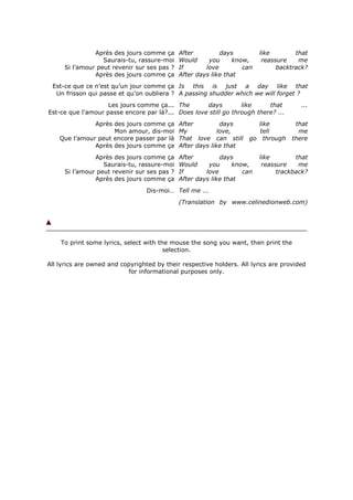 Après des jours comme ça      After         days          like        that
                  Saurais-tu, rassure-moi    Would     you      know,     reassure    me
     Si l’amour peut revenir sur ses pas ?   If       love         can         backtrack?
               Après des jours comme ça      After days like that
 Est-ce que ce n’est qu’un jour comme ça Is this is just a day like that
  Un frisson qui passe et qu’on oubliera ? A passing shudder which we will forget ?
                    Les jours comme ça... The       days         like     that         ...
Est-ce que l'amour passe encore par là?... Does love still go through there? ...
               Après des jours comme ça      After          days       like          that
                     Mon amour, dis-moi      My            love,        tell          me
    Que l’amour peut encore passer par là    That love can still     go through     there
               Après des jours comme ça      After days like that
               Après des jours comme ça      After         days          like        that
                  Saurais-tu, rassure-moi    Would     you      know,     reassure    me
     Si l’amour peut revenir sur ses pas ?   If       love         can         trackback?
               Après des jours comme ça      After days like that
                                  Dis-moi… Tell me ...
                                             (Translation by www.celinedionweb.com)




    To print some lyrics, select with the mouse the song you want, then print the
                                        selection.

All lyrics are owned and copyrighted by their respective holders. All lyrics are provided
                           for informational purposes only.
 