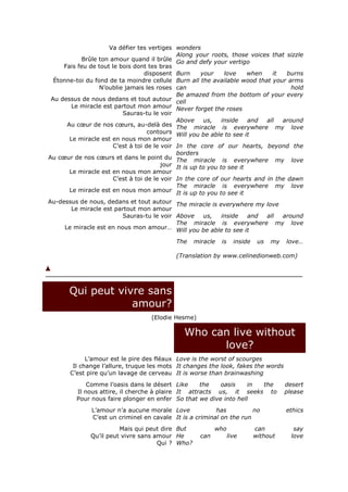 Va défier tes vertiges wonders
                                              Along your roots, those voices that sizzle
            Brûle ton amour quand il brûle Go and defy your vertigo
     Fais feu de tout le bois dont tes bras
                                   disposent Burn       your    love    when   it  burns
  Étonne-toi du fond de ta moindre cellule Burn all the available wood that your arms
                  N’oublie jamais les roses can                                      hold
                                              Be amazed from the bottom of your every
 Au dessus de nous dedans et tout autour cell
         Le miracle est partout mon amour Never forget the roses
                          Sauras-tu le voir
                                              Above      us,   inside   and  all  around
       Au cœur de nos cœurs, au-delà des The miracle is everywhere my love
                                    contours Will you be able to see it
        Le miracle est en nous mon amour
                       C’est à toi de le voir In the core of our hearts, beyond the
                                              borders
Au cœur de nos cœurs et dans le point du The miracle is everywhere my love
                                         jour It is up to you to see it
        Le miracle est en nous mon amour
                       C’est à toi de le voir In the core of our hearts and in the dawn
                                              The miracle is everywhere my love
        Le miracle est en nous mon amour It is up to you to see it
Au-dessus de nous, dedans et tout autour The miracle is everywhere my love
         Le miracle est partout mon amour
                          Sauras-tu le voir Above        us,   inside   and  all  around
                                              The miracle is everywhere my love
      Le miracle est en nous mon amour… Will you be able to see it

                                            The   miracle   is     inside    us   my   love…

                                            (Translation by www.celinedionweb.com)




       Qui peut vivre sans
                   amour?
                                    (Elodie Hesme)

                                               Who can live without
                                                     love?
             L’amour est le pire des fléaux Love is the worst of scourges
        Il change l’allure, truque les mots It changes the look, fakes the words
       C’est pire qu’un lavage de cerveau It is worse than brainwashing
             Comme l’oasis dans le désert Like      the   oasis    in the              desert
         Il nous attire, il cherche à plaire It attracts us, it seeks to               please
         Pour nous faire plonger en enfer So that we dive into hell
               L’amour n’a aucune morale Love             has          no              ethics
               C’est un criminel en cavale It is a criminal on the run
                        Mais qui peut dire But             who              can           say
              Qu’il peut vivre sans amour He         can         live       without      love
                                     Qui ? Who?
 