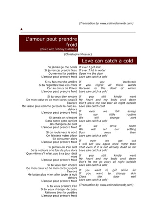 (Translation by www.celinedionweb.com)




  L'amour peut prendre
                  froid
              (Duet with Johnny Halliday)
                                  (Christophe Miossec)

                                                 Love can catch a cold
                     Si jamais je me perds    If ever I get lost
                  Si jamais je prends l’eau   If ever I let in water
                      Ouvre-moi la portière   Open me the door
               L’amour peut prendre froid     Love can catch a cold
                  Si tu fais marche arrière   If             you               backtrack
             Si tu regrettes tous ces mots    If   you    regret    all  these    words
                    Car au creux de l’hiver   Because    in   the    dead   of    winter
               L’amour peut prendre froid     Love can catch a cold
                   Si tu veux bien encore     If     you      still    kindly      want
   De mon cœur et de mon corps jusqu’à        My heart and my body until dawn
                                  l’aurore    Don't leave me like that all night outside
Me laisse plus comme ça toute la nuit au-     Love can catch cold
                                    dehors
               L’amour peut prendre froid   If      ever        we           fall     asleep
                                            In         our            little         routine
                     Si jamais on s’endort We            will          change           port
                  Dans notre petit confort Love can catch a cold
                      On changera de port
               L’amour peut prendre froid If           we              drive           north
                                            We        will      let         our      setting
                  Si on roule vers le nord Burn                  away                   then
                   On laissera notre décor Love can catch a cold
                         Se consumer alors
               L’amour peut prendre froid If         ever          we           get       out
                                            I will tell you again once more then
                     Si jamais on s’en sort That even if it is not already dead so far
      Je te redirais une fois de plus alors Love can catch a cold
   Que même s’il n’est pas à ce jour déjà
                                       mort If      you        still       kindly      want
               L’amour peut prendre froid My heart and my body until dawn
                                            Don't let me go away all night outside
                    Si tu veux bien encore Love can catch a cold
   De mon cœur et de mon corps jusqu’à
                                   l’aurore If   you     want      to     get     some     air
    Me laisse plus m’en aller toute la nuit If    you      want      to       change     skin
                                     dehors Close           the            door          well
               L’amour peut prendre froid   Love can catch a cold

                   Si tu veux prendre l’air (Translation by www.celinedionweb.com)
              Si tu veux changer de peau
                  Referme bien la portière
              L’amour peut prendre froid
 