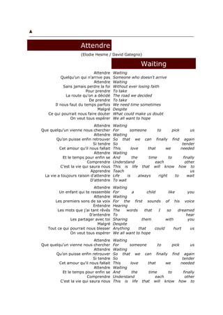 Attendre
                     (Elodie Hesme / David Gategno)

                                                         Waiting
                            Attendre     Waiting
          Quelqu’un qui n’arrive pas     Someone who doesn't arrive
                            Attendre     Waiting
           Sans jamais perdre la foi     Without ever losing faith
                       Pour prendre      To take
            La route qu’on a décidé      The road we decided
                         De prendre      To take
      Il nous faut du temps parfois      We need time sometimes
                              Malgré     Despite
   Ce qui pourrait nous faire douter     What could make us doubt
               On veut tous espérer      We all want to hope
                             Attendre    Waiting
Que quelqu’un vienne nous chercher       For       someone         to       pick       us
                             Attendre    Waiting
       Qu’on puisse enfin retrouver      So that we can finally find again
                             Si tendre   So                                       tender
         Cet amour qu’il nous fallait    This       love      that      we       needed
                             Attendre    Waiting
           Et le temps pour enfin se     And         the      time        to       finally
                         Comprendre      Understand               each              other
          C’est la vie qui saura nous    This is life that will know how to
                            Apprendre    Teach                                         us
 La vie a toujours raison d’attendre     Life    is      always     right     to     wait
                           D’attendre    To wait
                            Attendre     Waiting
         Un enfant qui te ressemble      For      a        child       like       you
                            Attendre     Waiting
      Les premiers sons de sa voix       For the first sounds of his voice
                           Entendre      Hearing
        Les mots que j’ai tant rêvés     The    words     that    I   so     dreamed
                         D’entendre      To                                      hear
               Les partager avec toi     Sharing        them          with        you
                              Malgré     Despite
   Tout ce qui pourrait nous blesser     Anything     that      could      hurt    us
               On veut tous espérer      We all want to hope
                            Attendre     Waiting
Que quelqu’un vienne nous chercher       For     someone      to     pick       us
                            Attendre     Waiting
       Qu’on puisse enfin retrouver      So that we can finally find again
                            Si tendre    So                                tender
         Cet amour qu’il nous fallait    This    love    that     we      needed
                            Attendre     Waiting
          Et le temps pour enfin se      And      the    time      to       finally
                        Comprendre       Understand          each            other
         C’est la vie qui saura nous     This is life that will know how to
 