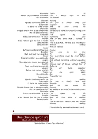 Apprendre Teach                                         us
   La vie a toujours raison d’attendre Life   is        always     right     to    wait
                        Oui d’attendre Yes to wait
                               Attendre   Waiting
          Que toi tu viennes enfin me     For     you     to    finally   come     and
                            Surprendre    Surprise                                  me
             Et de ta vie toute entière   And        on       your      whole       life
                             Dépendre     Depend
Ne pas dire un mot et se comprendre       Not saying a word and understanding each
               Moi j’ai passé ma vie à    other
                             T’attendre   I've          spent           my          life
       Et tout ce temps que j’ai voulu    Expecting                                you
                                Prendre   And all this time that I wanted to
 C’est l’amour qu’il me faut te rendre    Take
                         Sans attendre    This is love that I have to give back to you
                         Sans attendre    Without                              waiting
                                          Without waiting
                                 Sentir
     Qu’il est maintenant l’heure de      Feeling
                              Désobéir    That       now      is      the      time
        Qu’il faut tout vivre avant de    To                               disobey
                                 Mourir   That everything must be lived before
   Et sans trembler, sans s’attendre      Dying
                                Au pire   And without trembling, without expecting
  Sans peur des coups, sans peur de       The                                 worst
                               Souffrir   Without fear of blows, without fear of
        Nous construirons ensemble        Suffering
                               L’avenir   We         will      build      together
          Laisse-moi encore une fois      The                                future
                                Te dire   Let         me         once         again
                        De m’attendre     Ask                                   you
                                          To wait for me
                          Oui attendre
          Que toi tu viennes enfin me     Yes                                  waiting
                            Surprendre    For     you     to    finally   come     and
             Et de ta vie toute entière   Surprise                                  me
                             Dépendre     And        on       your      whole       life
Ne pas dire un mot et se comprendre       Depend
               Moi j’ai passé ma vie à    Not saying a word and understanding each
                             T’attendre   other
       Et tout ce temps que j’ai voulu    I've          spent           my          life
                                Prendre   Expecting                                you
 C’est l’amour qu’il me faut te rendre    And      all   that      time    I   wanted
                         Sans attendre    To                                      take
                                          This is love that I have to give back to you
                                          Without                              waiting

                                          (Translation by www.celinedionweb.com)




Une chance qu'on s'a
      (Duet with Jean-Pierre Ferland)
                    (Alain Leblanc / Jean-Pierre Ferland)
 
