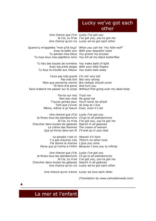 Lucky we've got each
                                                   other
                Une chance que j't'ai Lucky I've got you
                      Je t'ai, tu m'as I've got you, you've got me
                Une chance qu'on s'a Lucky we've got each other

Quand tu m'appelles "mon p'tit loup"      When you call me "my little wolf"
                  Avec ta belle voix      With your beautiful voice
               Tu panses mes bleus        You groom my bruises
    Tu tues tous mes papillons noirs      You kill all my black butterflies

      Tu fais des boules de lumières You make balls of light
                Avec tes p'tits doigts With your little fingers
       Tu fous la trouille aux hiboux You scare owls away

               J'suis pas très grand      I'm not very tall
                        Pas très fort     Not very strong
          Mais que personne vienne        But nobody should come
                  Te faire d'la peine     And hurt you
Sans d'abord me passer sur le corps       Without first going over my dead body

                    Fie-toi sur moi       Trust me
                     Mon bon chat         My good cat
               T'auras jamais peur        You'll never be afraid
                  Tant que j'vivrai       As long as I live
           Même, même si je meurs         Even, even if I die

                Une chance que j't'ai     Lucky I've got you
     Je ferais tous les planétariums      I'd go to all planetariums
                      Je t'ai, tu m'as    I've got you, you've got me
   Chercher dans toutes les galaxies      Search in all galaxies
              La crème des femmes         The cream of women
           Que je finirai dans ton lit    I'll end up in your bed

                   Le paradis c'est ici   Heaven it's here
                Y a pas d'autres vies     There's no other lives
                J'te donne la mienne      I give you mine
         Parce que je t'aime à l'infini   Because I love you to infinity

                Une chance que j't'ai     Lucky I've got you
     Je ferais tous les planétariums      I'd go to all planetariums
                      Je t'ai, tu m'as    I've got you, you've got me
   Chercher dans toutes les galaxies      Search in all galaxies
               Une chance qu'on s'a       Lucky we've got each other

            Une chance qu'on s'aime Lucky we love each other

                                          (Translation by www.celinedionweb.com)




    La mer et l'enfant
 