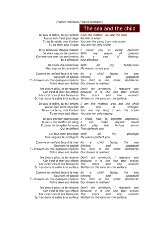 (Fabien Marsaud / David Gategno)

                                          The sea and the child
      Je suis la mère, tu es l’enfant   I am the mother, you are the child
          Aucun lien n’est plus sage    No link is wiser
         Tu es le sable, moi l’océan    You are the sand, I am the ocean
              Tu es mon seul rivage     You are my only shore
     Je te recouvre chaque instant      I   cover     you     at   every     moment
        De mes vagues de passion        With     my        waves      of     passion
    Comme une mer de sentiments         As       a        sea       of       feelings
                     Et d’affection     And affection
            De toute ma tendresse With       all       my                  tenderness
           Mes vagues te caressent My waves caress you
    Comme un enfant face à la mer       As     a    child     facing       the    sea
                 Souriant et apaisé     Smiling            and               appeased
Tu trouves en moi quelques repères      You   find   in   me     some       landmarks
              Notre rêve est réalisé    Our dream is realized
        Ne pleure plus, je te rassure   Don't cry anymore, I reassure you
          Car c’est la mer qui efface   Because it is the sea that erases
      Les cicatrices et les blessures   The      scars     and     the     wounds
   Écrites dans le sable à la surface   Written in the sand on the surface
      Je suis la mère, tu es l’enfant   I am the mother, you are the child
           Aucun lien n’est plus fort   No        link          is stronger
        Tu es ma terre, moi l’océan     You are my land, I am the ocean
               Tu es mon seul décor     You are my only setting
        Je sais devenir capricieuse     I know how to become capricious
       Je peux me mettre en sang        I     can     make   myself  bleed
       Et jouer la tempête furieuse     And     play     the furious storm
                      Qui te défend     That defends you
             De tout mon privilège With       all       my                   privilege
           Mes vagues te protègent My waves protect you
    Comme un enfant face à la mer       As     a    child     facing       the    sea
                 Souriant et apaisé     Smiling            and               appeased
Tu trouves en moi quelques repères      You   find   in   me     some       landmarks
              Notre rêve est réalisé    Our dream is realized
        Ne pleure plus, je te rassure   Don't cry anymore, I reassure you
          Car c’est la mer qui efface   Because it is the sea that erases
      Les cicatrices et les blessures   The      scars     and     the     wounds
   Écrites dans le sable à la surface   Written in the sand on the surface
    Comme un enfant face à la mer       As     a    child     facing       the    sea
                 Souriant et apaisé     Smiling            and               appeased
Tu trouves en moi quelques repères      You   find   in   me     some       landmarks
              Notre rêve est réalisé    Our dream is realized
        Ne pleure plus, je te rassure   Don't cry anymore, I reassure you
          Car c’est la mer qui efface   Because it is the sea that erases
      Les cicatrices et les blessures   The      scars     and     the     wounds
   Écrites dans le sable à la surface   Written in the sand on the surface
 