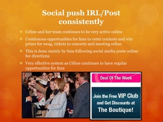 Social push IRL/Post
consistently
 Celine and her team continues to be very active online
 Continuous opportunities for fans to enter contests and win
prizes for swag, tickets to concerts and meeting celine
 This is done mainly by fans following social media posts online
for directions

 Very effective system as Céline continues to have regular
opportunities for fans

 