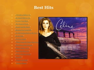 Best Hits


"A World to Believe In”



"My Heart Will Go On”



“To Love You More"



"The Power of Love"



"Beauty and the Beast"



"Because You Loved Me"



"It's All Coming Back to Me Now"



"Be the Man"



"I'm Your Angel“



"Where Does My Heart Beat Now"



"The Power of the Dream"



"When I Fall in Love"



"That's the Way It Is"



"A New Day Has Come"



"I'm Alive“



"I Drove All Night“



"Taking Chances"

 