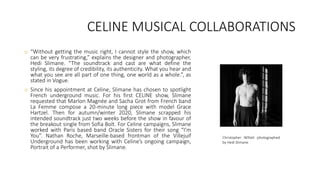CELINE MUSICAL COLLABORATIONS
o “Without getting the music right, I cannot style the show, which
can be very frustrating,” explains the designer and photographer,
Hedi Slimane. “The soundtrack and cast are what define the
styling, its degree of credibility, its authenticity. What you hear and
what you see are all part of one thing, one world as a whole.”, as
stated in Vogue.
o Since his appointment at Celine, Slimane has chosen to spotlight
French underground music. For his first CELINE show, Slimane
requested that Marlon Magnée and Sacha Grot from French band
La Femme compose a 20-minute long piece with model Grace
Hartzel. Then for autumn/winter 2020, Slimane scrapped his
intended soundtrack just two weeks before the show in favour of
the breakout single from Sofia Bolt. For Celine campaigns, Slimane
worked with Paris based band Oracle Sisters for their song “I’m
You”. Nathan Roche, Marseille-based frontman of the Villejuif
Underground has been working with Celine’s ongoing campaign,
Portrait of a Performer, shot by Slimane.
Christopher Willatt photographed
by Hedi Slimane
 