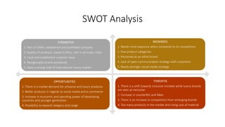 SWOT Analysis
STRENGTHS
1. Part of LVMH, established and profitable company
2. Quality of products, based in Paris, sells in all major cities
3. Loyal and established customer base
4. Recognizable brand worldwide
5. Have a strong hold of international luxury market
WEAKNESS
1. Needs more exposure when compared to its competition
2. Few product categories
3. Perceived as an elitist brand
4. Lack of open communication strategy with customers
5. Needs stronger social media strategy
OPPORTUNITIES
1. There is a market demand for artisanal and luxury products
2. Better products in regards to social media and e-commerce
3. Increase in economic and spending power of developing
countries and younger generation
4. Possibility to expand category and range
THREATHS
1. There is a shift towards inclusive mindset while luxury brands
are seen as exclusive
2. Increase in counterfeit and fakes
3. There is an increase in competition from emerging brands
4. Too many products in the market and rising cost of material
 