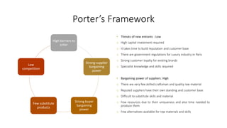 Porter’s Framework
High barriers to
enter
Strong supplier
bargaining
power
Strong buyer
bargaining
power
Few substitute
products
Low
competition
• Threats of new entrants : Low
o High capital investment required
o It takes time to build reputation and customer base
o There are government regulations for Luxury industry in Paris
o Strong customer loyalty for existing brands
o Specialist knowledge and skills required
• Bargaining power of suppliers: High
o There are very few skilled craftsman and quality raw material
o Reputed suppliers have their own standing and customer base
o Difficult to substitute skills and material
o Few resources due to their uniqueness and also time needed to
produce them
o Few alternatives available for raw materials and skills
 