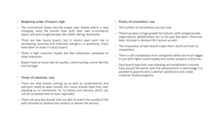 • Bargaining power of buyers: High
o The multi-brand stores had the power over brands which is now
changing, since the brands have built their own e-commerce
stores and with Conglomerates like LVMH, Kering, Richmond.
o There are few luxury buyers, but in recent years with rise in
developing countries and millenials and gen-z in workforce, there
have been increase in luxury buyers.
o There is high customer loyalty and few substitutes compared to
other industries
o Buyers have an acute eye for quality, craftsmanship, brand identity
and heritage.
• Threat of substitute: Low
o There are new brands coming up as well as contemporary and
premium ready-to-wear brands, but luxury brands have their own
standing as an investment, for its history and identity, which can
not be competed with or even replicated.
o There are very few brands that are able to match the quality of the
skills required to produce the product or deliver the service.
• Rivalry of competitors: Low
o The number of competitors are very low.
o There has been a huge growth for industry with conglomerates,
organizations, globalization, etc. in the past few years. There has
been increase in demand for Couture as well.
o The uniqueness of each brand makes them stand out from its
competitors
o There is still competition from companies which are much bigger
in size with higher brand loyalty and similar products and prices
o Each brand have their own standing and established customer
base around the world, with the advancement in technology it is
possible to give the best customer satisfaction and create
customer loyalty programs.
 