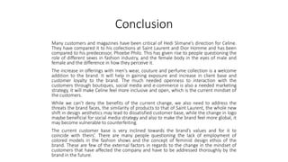 Conclusion
Many customers and magazines have been critical of Hedi Slimane’s direction for Celine.
They have compared it to his collections at Saint Laurent and Dior Homme and has been
compared to his predecessor, Phoebe Philo. This has given rise to people questioning the
role of different sexes in fashion industry, and the female body in the eyes of male and
female and the difference in how they perceive it.
The increase in offerings with men’s wear, couture and perfume collection is a welcome
addition to the brand. It will help in gaining exposure and increase in client base and
customer loyalty to the brand. The much needed openness to interaction with the
customers through boutiques, social media and e-commerce is also a needed marketing
strategy, it will make Celine feel more inclusive and open, which is the current mindset of
the customers.
While we can’t deny the benefits of the current change, we also need to address the
threats the brand faces, the similarity of products to that of Saint Laurent, the whole new
shift in design aesthetics may lead to dissatisfied customer base, while the change in logo
maybe beneficial for social media strategy and also to make the brand feel more global, it
may become vulnerable to counterfeiting.
The current customer base is very inclined towards the brand’s values and for it to
coincide with theirs’. There are many people questioning the lack of employment of
colored models in the fashion shows and the concept of feminist design ethos of the
brand. These are few of the external factors in regards to the change in the mindset of
customers that have affected the company and have to be addressed thoroughly by the
brand in the future.
 