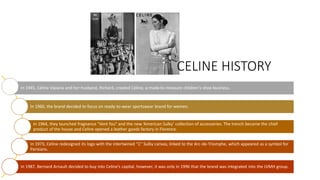 In 1945, Céline Vipiana and her husband, Richard, created Céline, a made-to-measure children's shoe business.
In 1960, the brand decided to focus on ready-to-wear sportswear brand for women.
In 1964, they launched fragnance "Vent fou" and the new ‘American Sulky’ collection of accessories. The trench became the chief
product of the house and Celine opened a leather goods factory in Florence.
In 1973, Celine redesigned its logo with the intertwined "C" Sulky canvas, linked to the Arc-de-Triomphe, which appeared as a symbol for
Parisians.
In 1987, Bernard Arnault decided to buy into Celine’s capital, however, it was only in 1996 that the brand was integrated into the LVMH group.
CELINE HISTORY
 