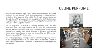 CELINE PERFUME
o According to Women’s Wear Daily, “Celine Blends Genders With New
Perfumes by Hedi Slimane”. Hedi Slimane launched 11 unisex perfumes
for Celine, 9 for day and 3 for night. The French fashion house had
steered clear of fragrances with few exceptions like its first scent, Vent
Fou, a floral green bouquet of rose, jasmine, and galbanum, launched in
1964, the 1996's Magic for women.
o The 11 fragrances all feature a unifying powdery note, and take
inspiration from French perfumes of the ’60s and ’70s, the collection
will also feature notes of iris, tree moss, chypre and rose. The scents are
housed in an elegant glass bottle designed by Slimane, a rectangular
bottle with a black lacquered cap, and inspired by late 17th-century
classicism as well as Art Deco motifs.
o The packaging also pays homage to Celine with a box engraving inspired
by the wood panels found at the label’s atelier at the Hôtel Colbert de
Torcy. Celine’s emblematic “triomphe” is also featured on the perfume
bottle’s cap.
 